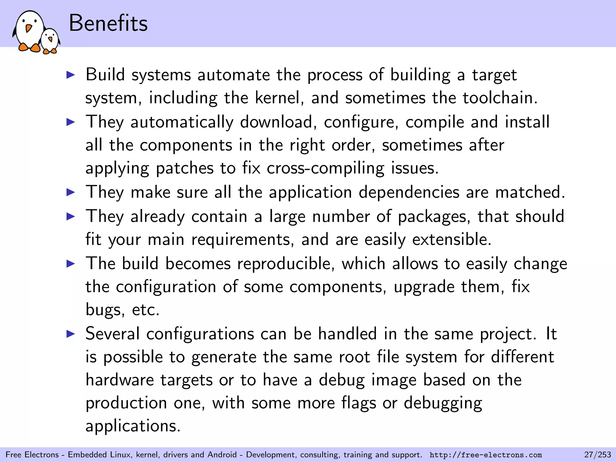 Beneﬁts
Build systems automate the process of building a target
system, including the kernel, and sometimes the toolchain.
They automatically download, conﬁgure, compile and install
all the components in the right order, sometimes after
applying patches to ﬁx cross-compiling issues.
They make sure all the application dependencies are matched.
They already contain a large number of packages, that should
ﬁt your main requirements, and are easily extensible.
The build becomes reproducible, which allows to easily change
the conﬁguration of some components, upgrade them, ﬁx
bugs, etc.
Several conﬁgurations can be handled in the same project. It
is possible to generate the same root ﬁle system for diﬀerent
hardware targets or to have a debug image based on the
production one, with some more ﬂags or debugging
applications.
Free Electrons - Embedded Linux, kernel, drivers and Android - Development, consulting, training and support. http://free-electrons.com 27/253
 