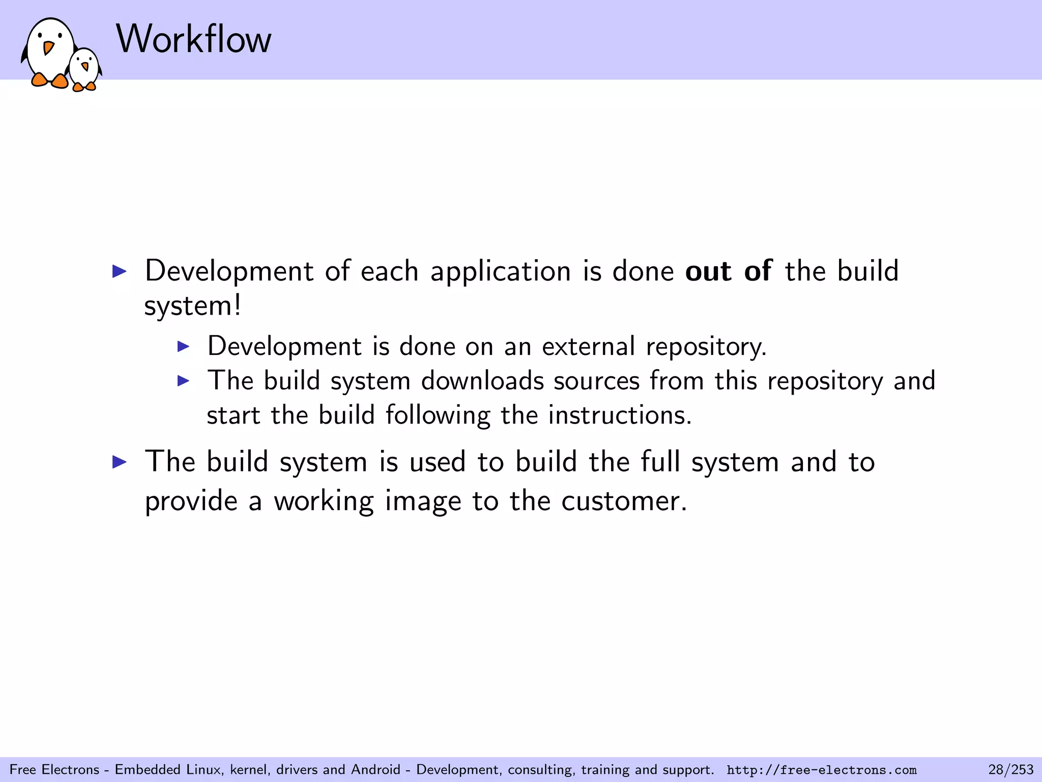 Workﬂow
Development of each application is done out of the build
system!
Development is done on an external repository.
The build system downloads sources from this repository and
start the build following the instructions.
The build system is used to build the full system and to
provide a working image to the customer.
Free Electrons - Embedded Linux, kernel, drivers and Android - Development, consulting, training and support. http://free-electrons.com 28/253
 