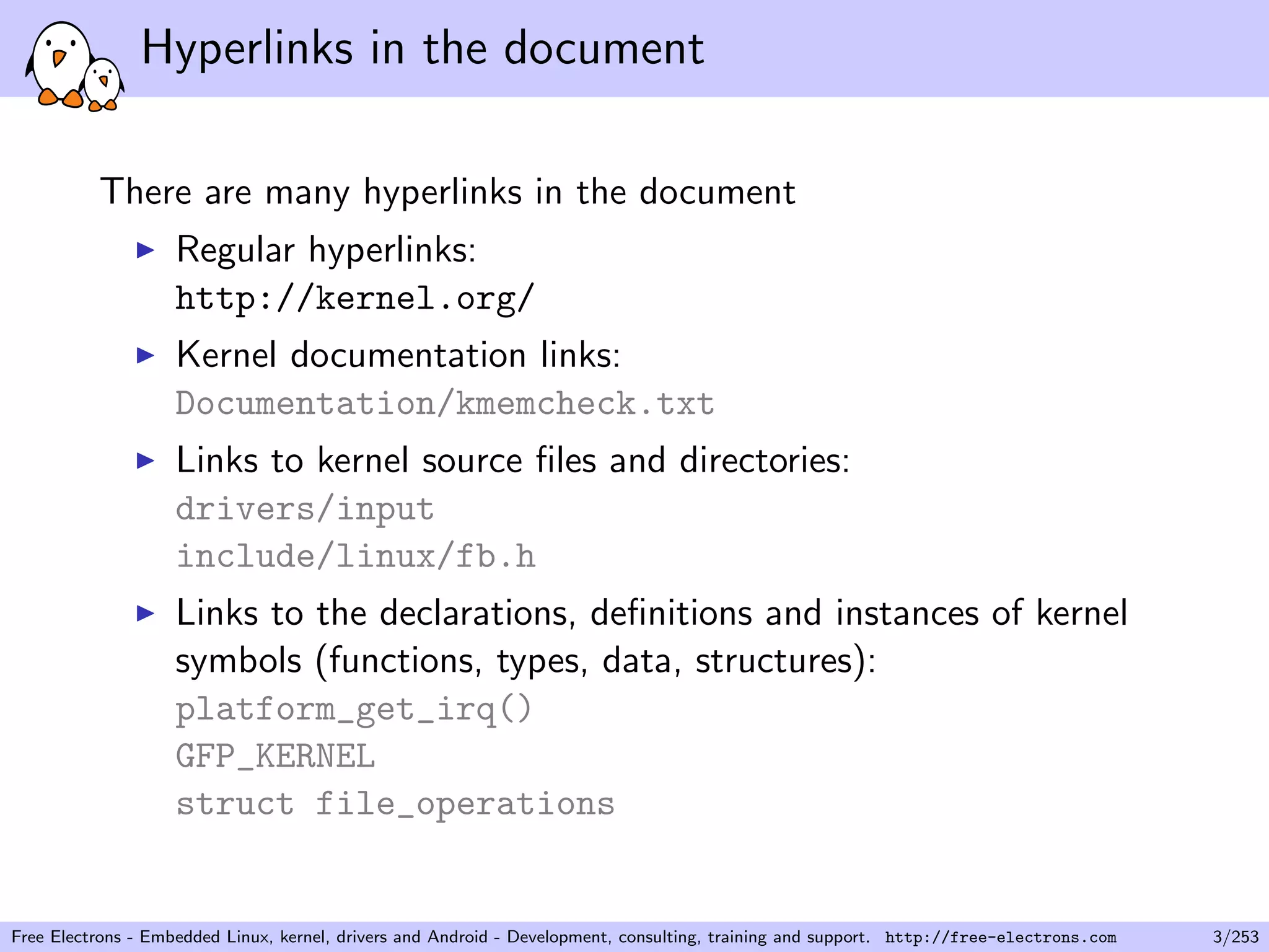 Hyperlinks in the document
There are many hyperlinks in the document
Regular hyperlinks:
http://kernel.org/
Kernel documentation links:
Documentation/kmemcheck.txt
Links to kernel source ﬁles and directories:
drivers/input
include/linux/fb.h
Links to the declarations, deﬁnitions and instances of kernel
symbols (functions, types, data, structures):
platform_get_irq()
GFP_KERNEL
struct file_operations
Free Electrons - Embedded Linux, kernel, drivers and Android - Development, consulting, training and support. http://free-electrons.com 3/253
 