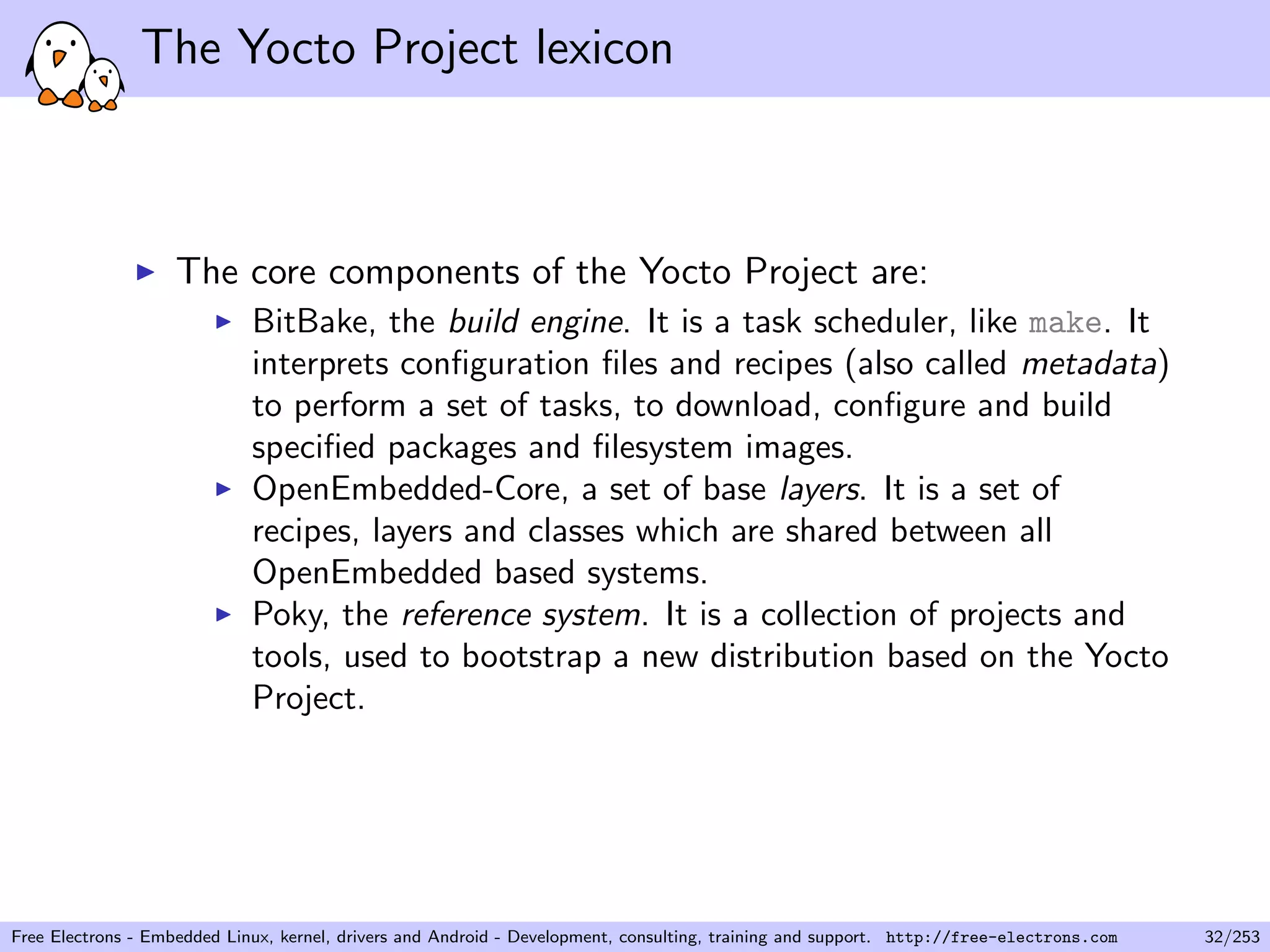 The Yocto Project lexicon
The core components of the Yocto Project are:
BitBake, the build engine. It is a task scheduler, like make. It
interprets conﬁguration ﬁles and recipes (also called metadata)
to perform a set of tasks, to download, conﬁgure and build
speciﬁed packages and ﬁlesystem images.
OpenEmbedded-Core, a set of base layers. It is a set of
recipes, layers and classes which are shared between all
OpenEmbedded based systems.
Poky, the reference system. It is a collection of projects and
tools, used to bootstrap a new distribution based on the Yocto
Project.
Free Electrons - Embedded Linux, kernel, drivers and Android - Development, consulting, training and support. http://free-electrons.com 32/253
 