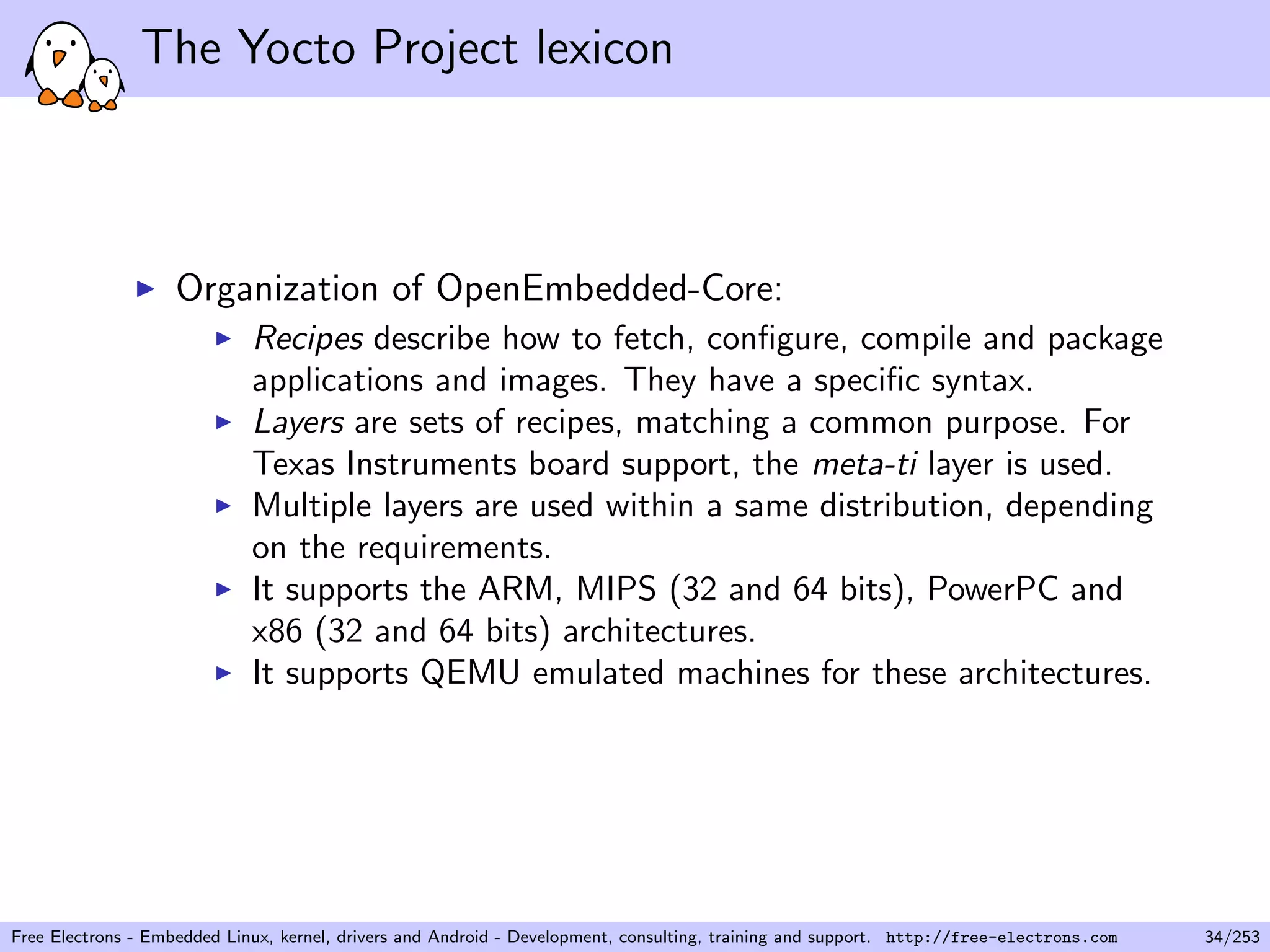 The Yocto Project lexicon
Organization of OpenEmbedded-Core:
Recipes describe how to fetch, conﬁgure, compile and package
applications and images. They have a speciﬁc syntax.
Layers are sets of recipes, matching a common purpose. For
Texas Instruments board support, the meta-ti layer is used.
Multiple layers are used within a same distribution, depending
on the requirements.
It supports the ARM, MIPS (32 and 64 bits), PowerPC and
x86 (32 and 64 bits) architectures.
It supports QEMU emulated machines for these architectures.
Free Electrons - Embedded Linux, kernel, drivers and Android - Development, consulting, training and support. http://free-electrons.com 34/253
 