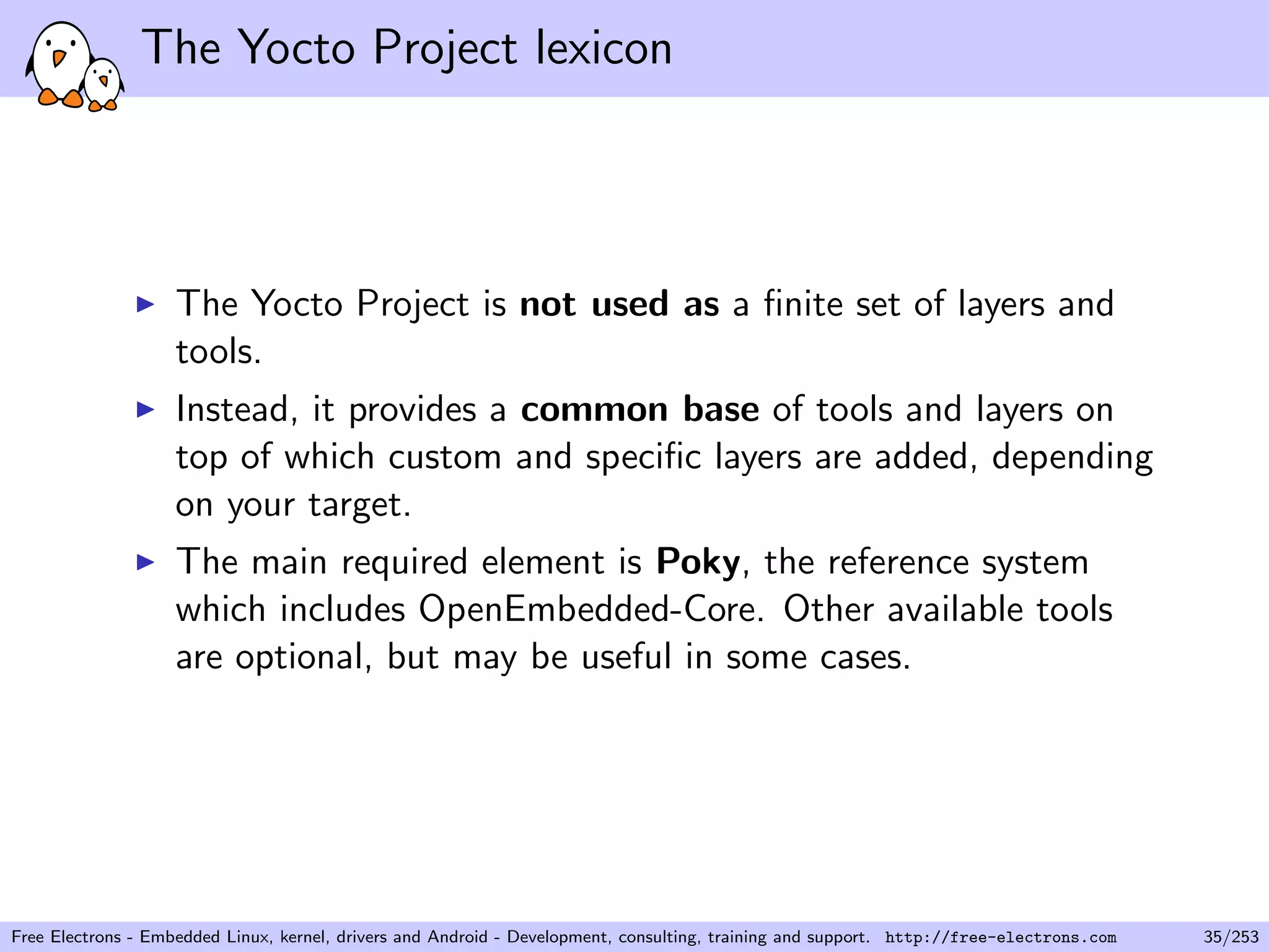 The Yocto Project lexicon
The Yocto Project is not used as a ﬁnite set of layers and
tools.
Instead, it provides a common base of tools and layers on
top of which custom and speciﬁc layers are added, depending
on your target.
The main required element is Poky, the reference system
which includes OpenEmbedded-Core. Other available tools
are optional, but may be useful in some cases.
Free Electrons - Embedded Linux, kernel, drivers and Android - Development, consulting, training and support. http://free-electrons.com 35/253
 