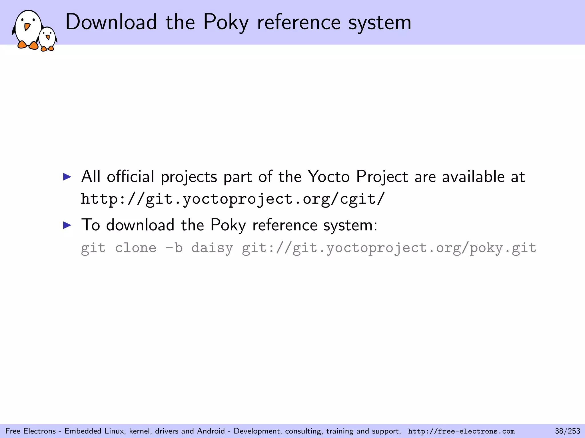 Download the Poky reference system
All oﬃcial projects part of the Yocto Project are available at
http://git.yoctoproject.org/cgit/
To download the Poky reference system:
git clone -b daisy git://git.yoctoproject.org/poky.git
Free Electrons - Embedded Linux, kernel, drivers and Android - Development, consulting, training and support. http://free-electrons.com 38/253
 