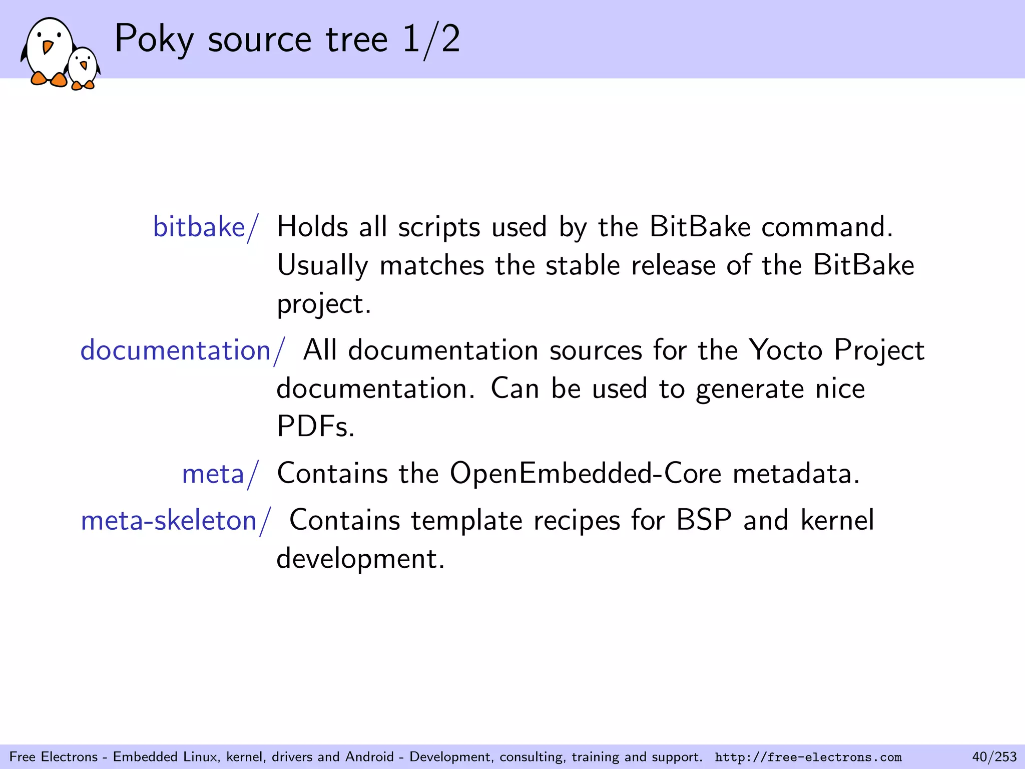 Poky source tree 1/2
bitbake/ Holds all scripts used by the BitBake command.
Usually matches the stable release of the BitBake
project.
documentation/ All documentation sources for the Yocto Project
documentation. Can be used to generate nice
PDFs.
meta/ Contains the OpenEmbedded-Core metadata.
meta-skeleton/ Contains template recipes for BSP and kernel
development.
Free Electrons - Embedded Linux, kernel, drivers and Android - Development, consulting, training and support. http://free-electrons.com 40/253
 