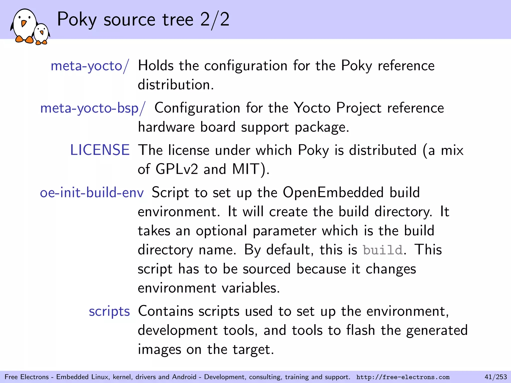 Poky source tree 2/2
meta-yocto/ Holds the conﬁguration for the Poky reference
distribution.
meta-yocto-bsp/ Conﬁguration for the Yocto Project reference
hardware board support package.
LICENSE The license under which Poky is distributed (a mix
of GPLv2 and MIT).
oe-init-build-env Script to set up the OpenEmbedded build
environment. It will create the build directory. It
takes an optional parameter which is the build
directory name. By default, this is build. This
script has to be sourced because it changes
environment variables.
scripts Contains scripts used to set up the environment,
development tools, and tools to ﬂash the generated
images on the target.
Free Electrons - Embedded Linux, kernel, drivers and Android - Development, consulting, training and support. http://free-electrons.com 41/253
 