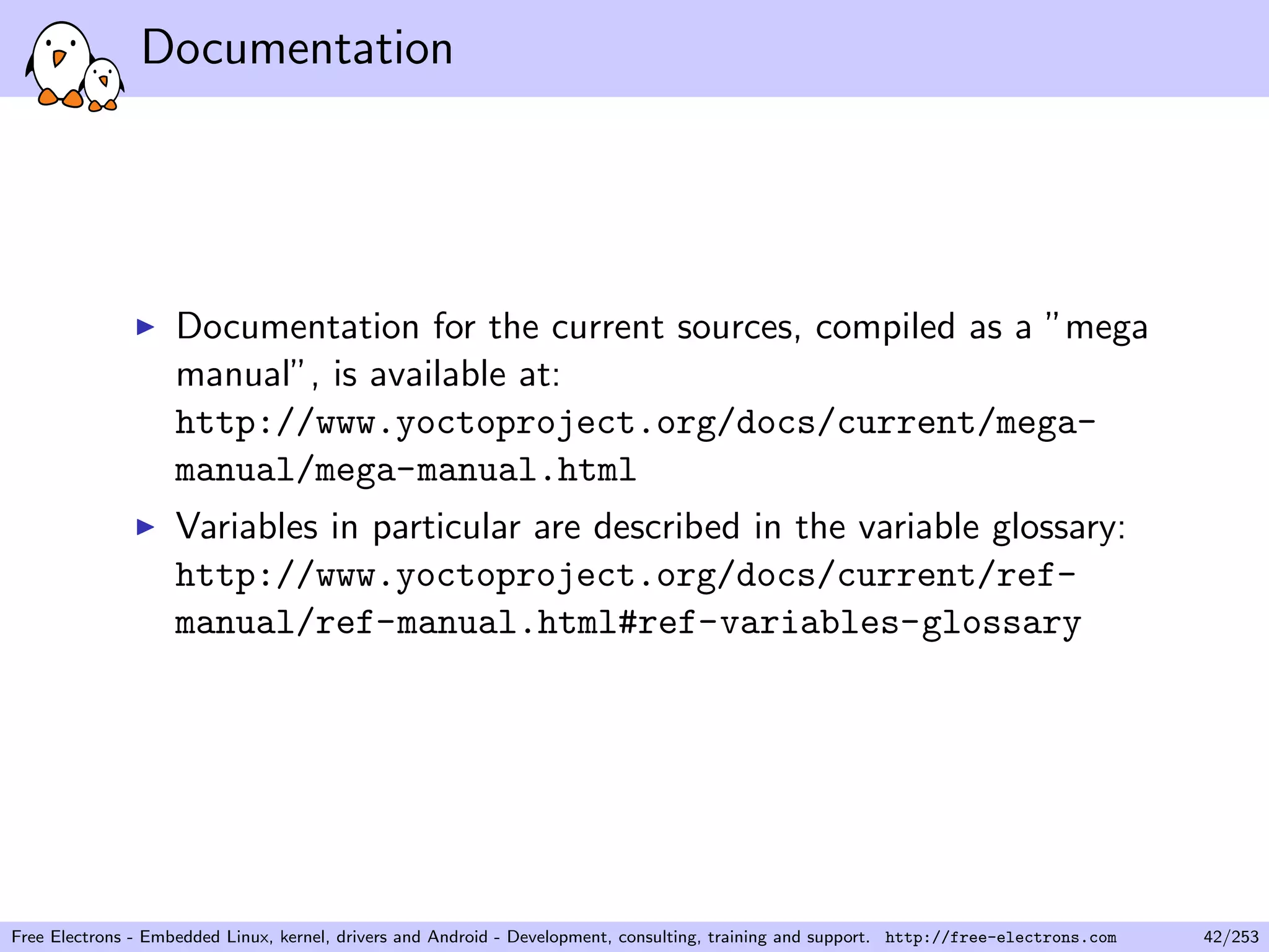 Documentation
Documentation for the current sources, compiled as a ”mega
manual”, is available at:
http://www.yoctoproject.org/docs/current/mega-
manual/mega-manual.html
Variables in particular are described in the variable glossary:
http://www.yoctoproject.org/docs/current/ref-
manual/ref-manual.html#ref-variables-glossary
Free Electrons - Embedded Linux, kernel, drivers and Android - Development, consulting, training and support. http://free-electrons.com 42/253
 