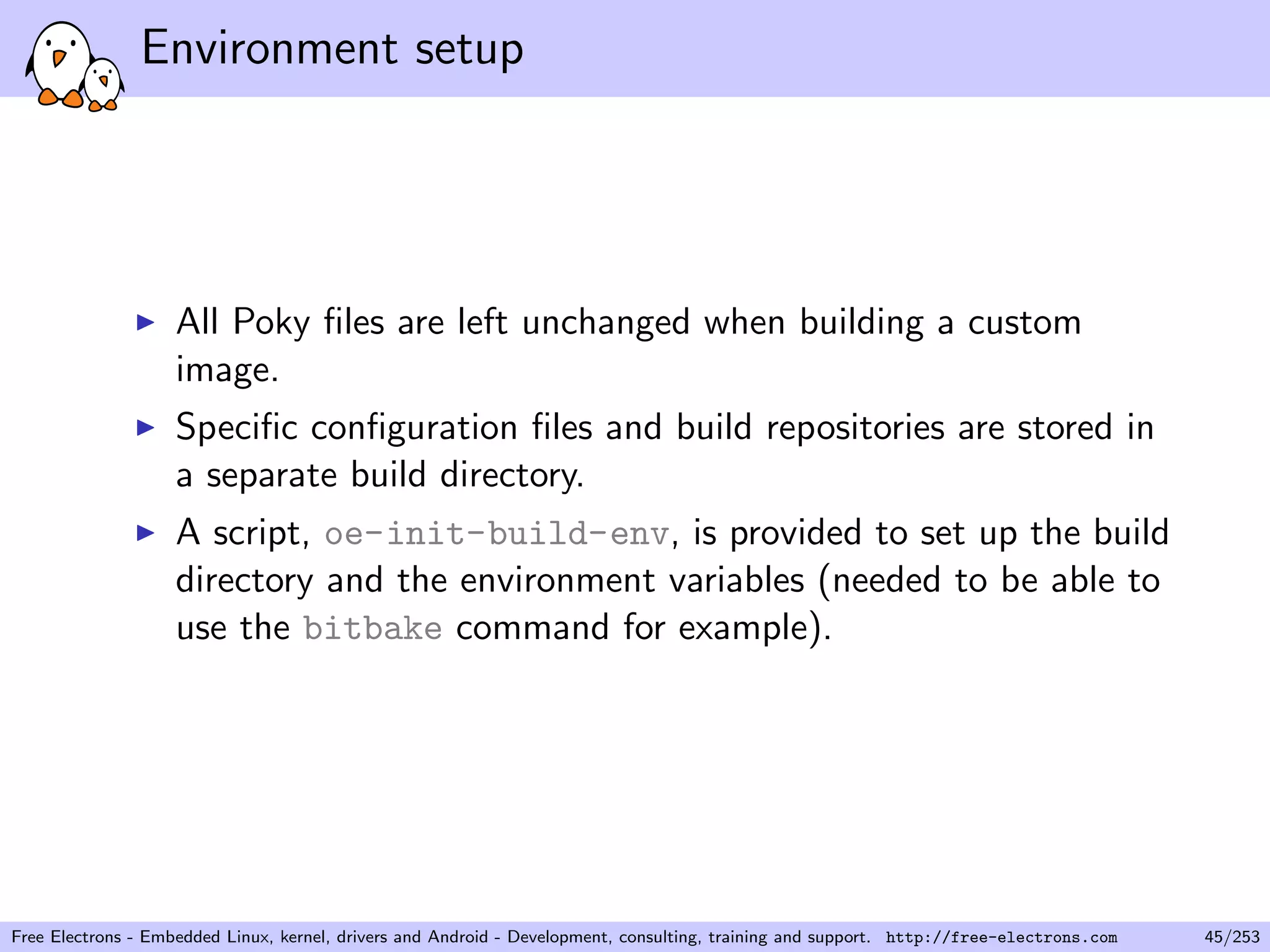 Environment setup
All Poky ﬁles are left unchanged when building a custom
image.
Speciﬁc conﬁguration ﬁles and build repositories are stored in
a separate build directory.
A script, oe-init-build-env, is provided to set up the build
directory and the environment variables (needed to be able to
use the bitbake command for example).
Free Electrons - Embedded Linux, kernel, drivers and Android - Development, consulting, training and support. http://free-electrons.com 45/253
 