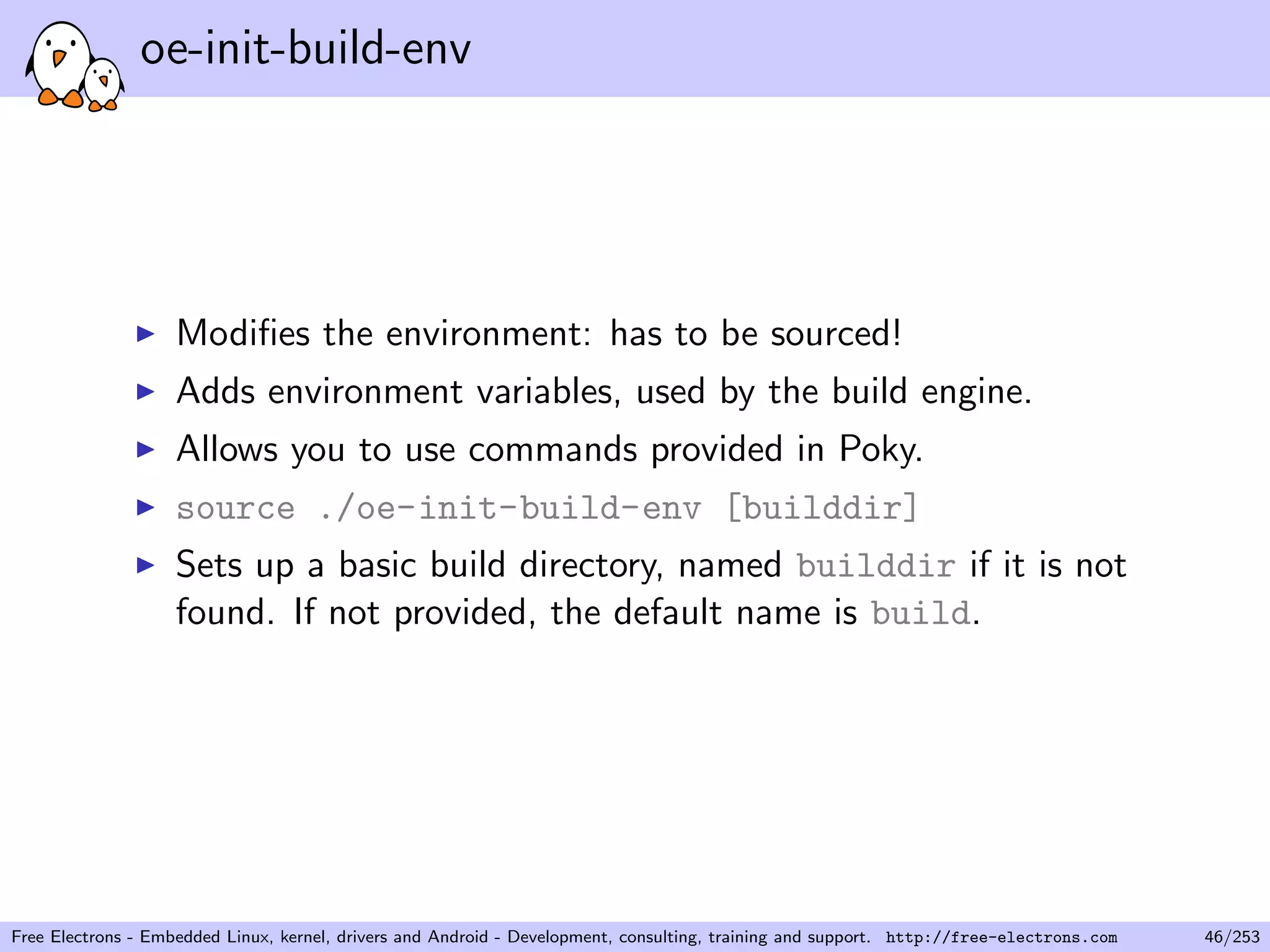 oe-init-build-env
Modiﬁes the environment: has to be sourced!
Adds environment variables, used by the build engine.
Allows you to use commands provided in Poky.
source ./oe-init-build-env [builddir]
Sets up a basic build directory, named builddir if it is not
found. If not provided, the default name is build.
Free Electrons - Embedded Linux, kernel, drivers and Android - Development, consulting, training and support. http://free-electrons.com 46/253
 