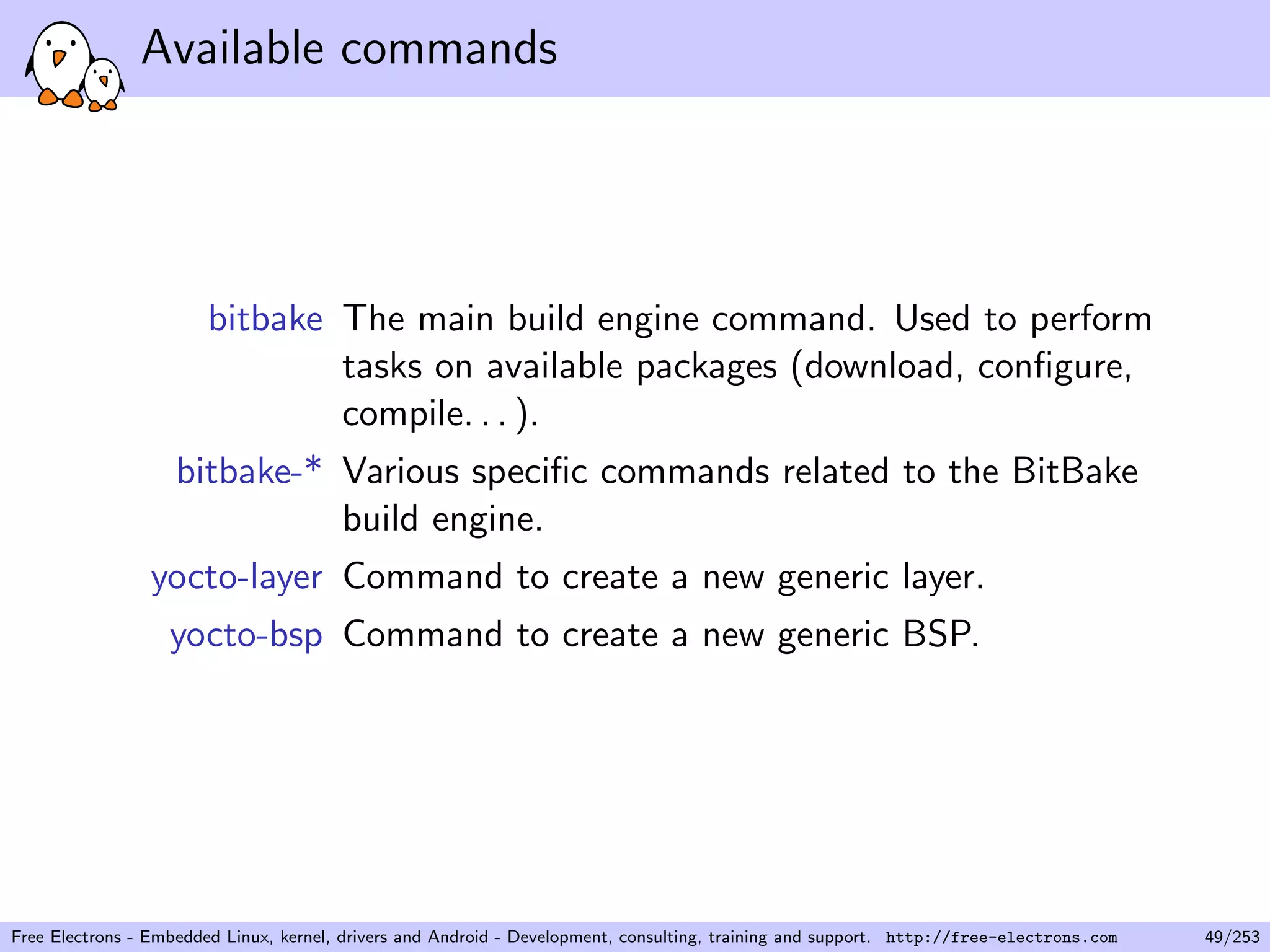 Available commands
bitbake The main build engine command. Used to perform
tasks on available packages (download, conﬁgure,
compile. . . ).
bitbake-* Various speciﬁc commands related to the BitBake
build engine.
yocto-layer Command to create a new generic layer.
yocto-bsp Command to create a new generic BSP.
Free Electrons - Embedded Linux, kernel, drivers and Android - Development, consulting, training and support. http://free-electrons.com 49/253
 