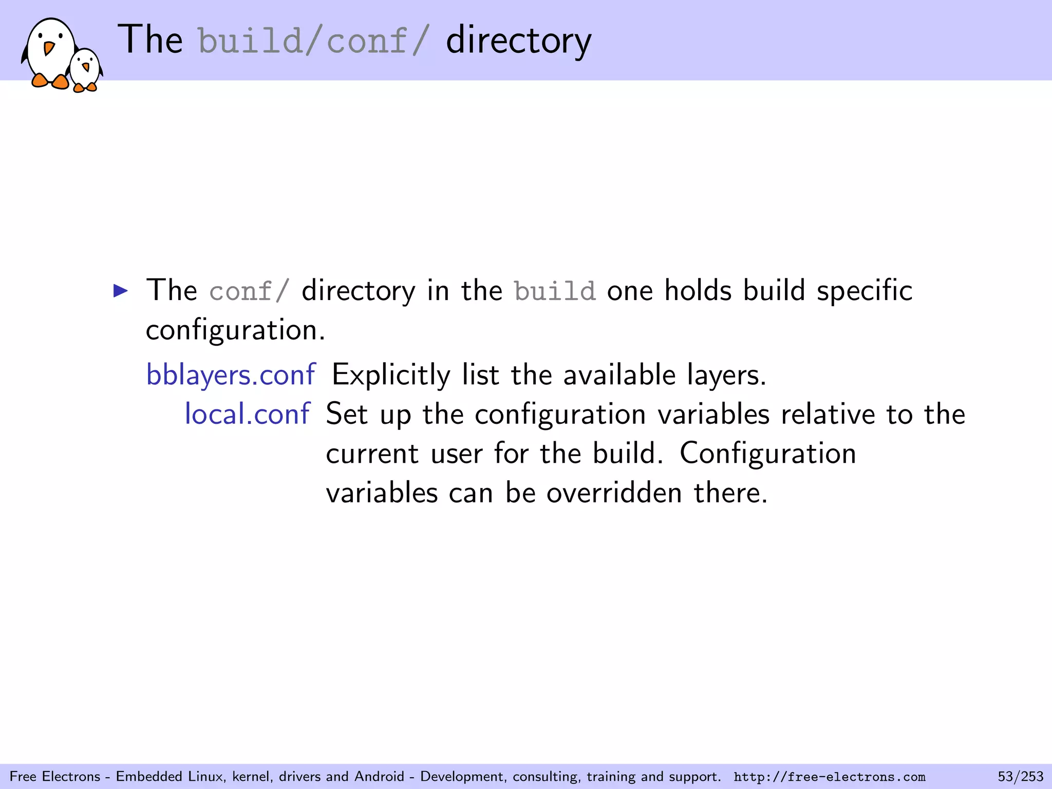 The build/conf/ directory
The conf/ directory in the build one holds build speciﬁc
conﬁguration.
bblayers.conf Explicitly list the available layers.
local.conf Set up the conﬁguration variables relative to the
current user for the build. Conﬁguration
variables can be overridden there.
Free Electrons - Embedded Linux, kernel, drivers and Android - Development, consulting, training and support. http://free-electrons.com 53/253
 