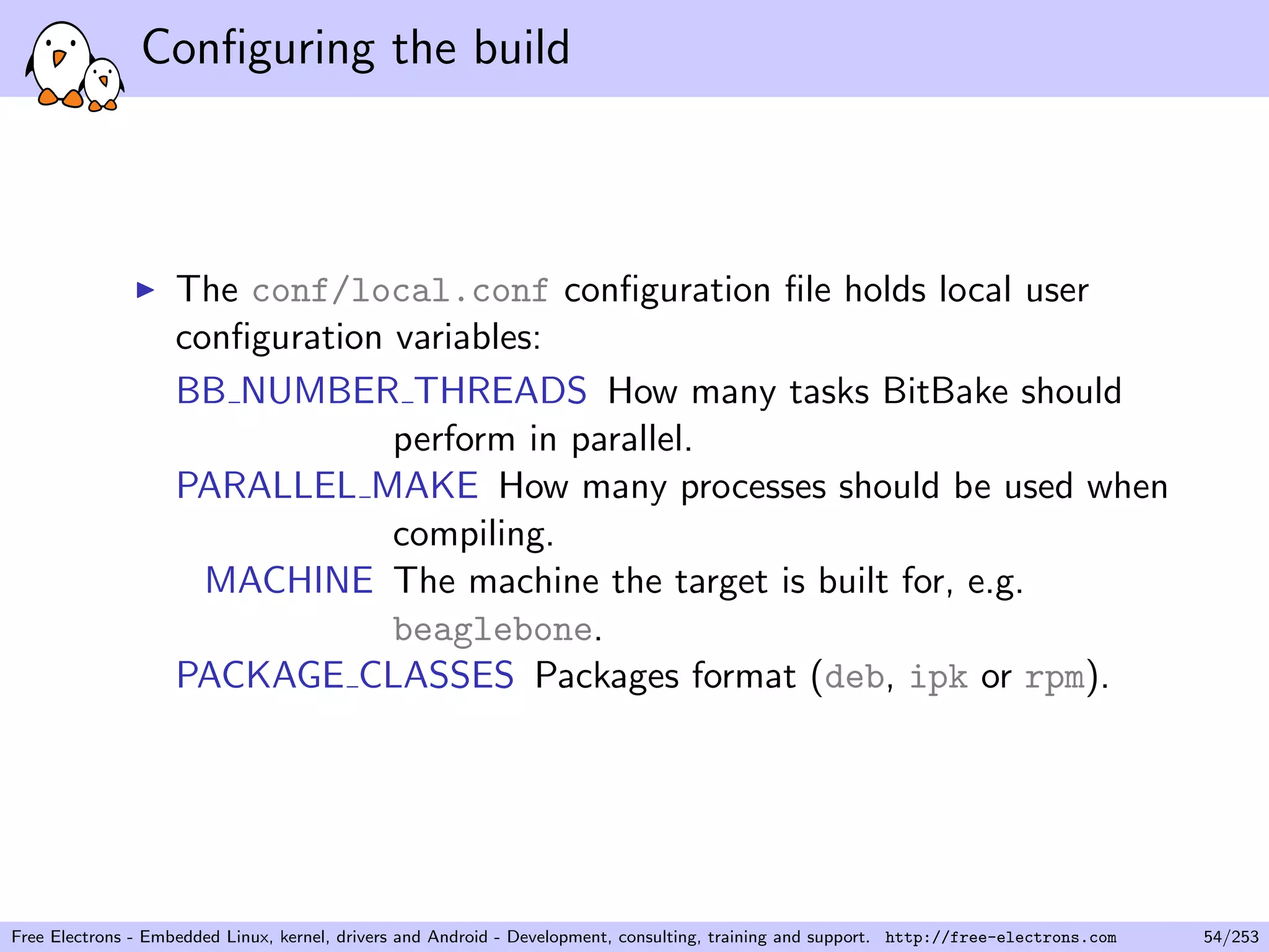 Conﬁguring the build
The conf/local.conf conﬁguration ﬁle holds local user
conﬁguration variables:
BB NUMBER THREADS How many tasks BitBake should
perform in parallel.
PARALLEL MAKE How many processes should be used when
compiling.
MACHINE The machine the target is built for, e.g.
beaglebone.
PACKAGE CLASSES Packages format (deb, ipk or rpm).
Free Electrons - Embedded Linux, kernel, drivers and Android - Development, consulting, training and support. http://free-electrons.com 54/253
 