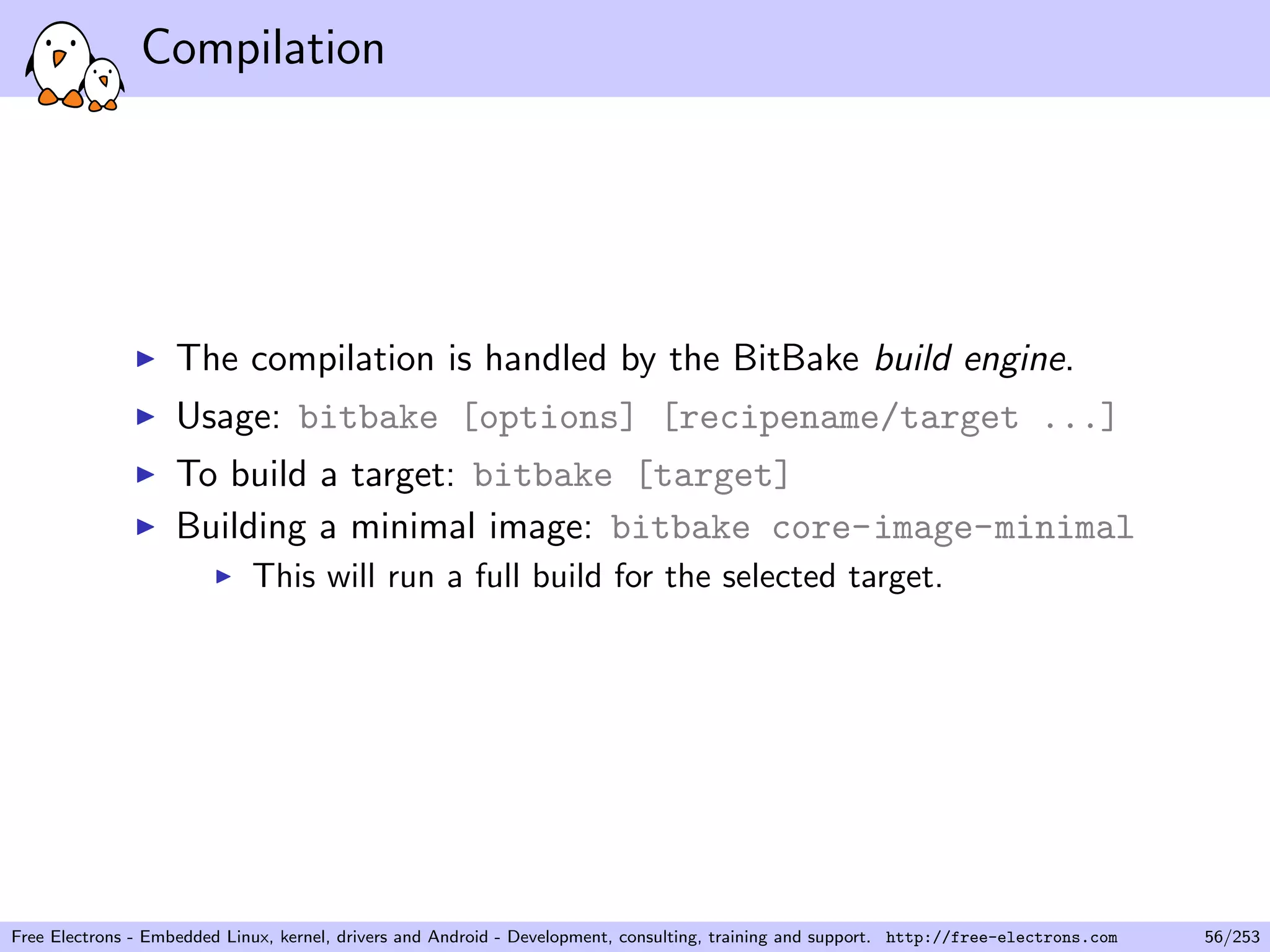 Compilation
The compilation is handled by the BitBake build engine.
Usage: bitbake [options] [recipename/target ...]
To build a target: bitbake [target]
Building a minimal image: bitbake core-image-minimal
This will run a full build for the selected target.
Free Electrons - Embedded Linux, kernel, drivers and Android - Development, consulting, training and support. http://free-electrons.com 56/253
 