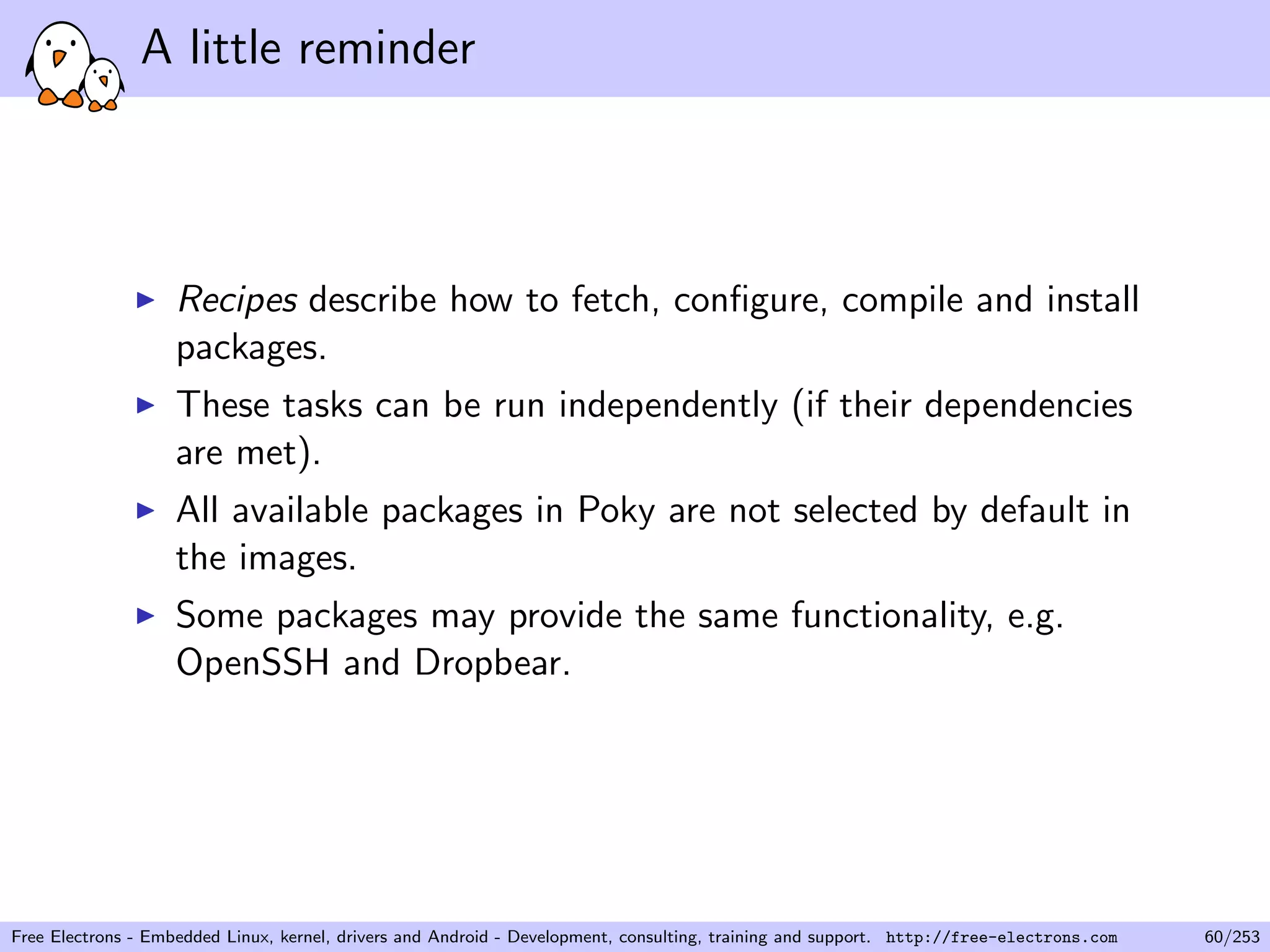 A little reminder
Recipes describe how to fetch, conﬁgure, compile and install
packages.
These tasks can be run independently (if their dependencies
are met).
All available packages in Poky are not selected by default in
the images.
Some packages may provide the same functionality, e.g.
OpenSSH and Dropbear.
Free Electrons - Embedded Linux, kernel, drivers and Android - Development, consulting, training and support. http://free-electrons.com 60/253
 