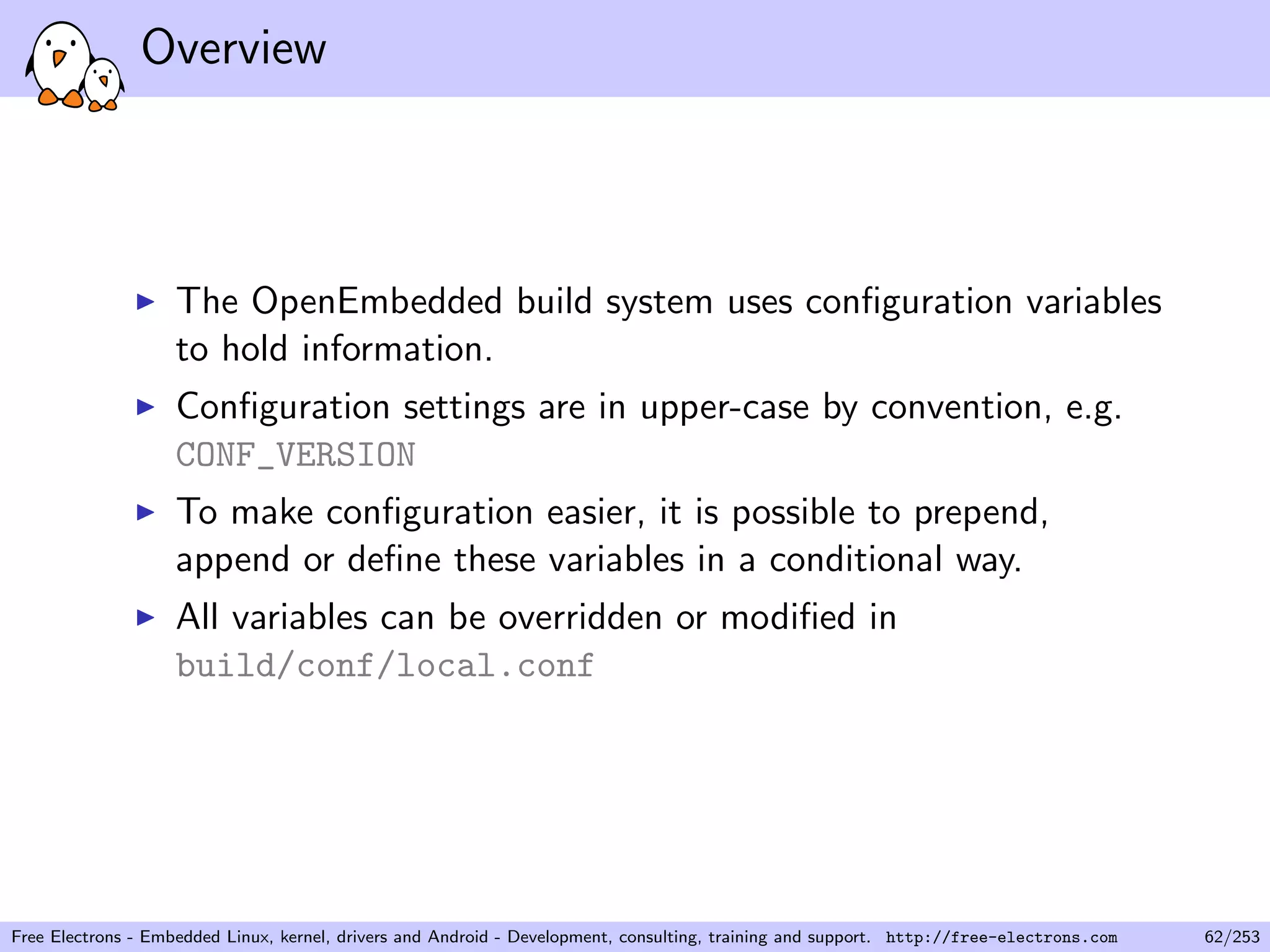Overview
The OpenEmbedded build system uses conﬁguration variables
to hold information.
Conﬁguration settings are in upper-case by convention, e.g.
CONF_VERSION
To make conﬁguration easier, it is possible to prepend,
append or deﬁne these variables in a conditional way.
All variables can be overridden or modiﬁed in
build/conf/local.conf
Free Electrons - Embedded Linux, kernel, drivers and Android - Development, consulting, training and support. http://free-electrons.com 62/253
 