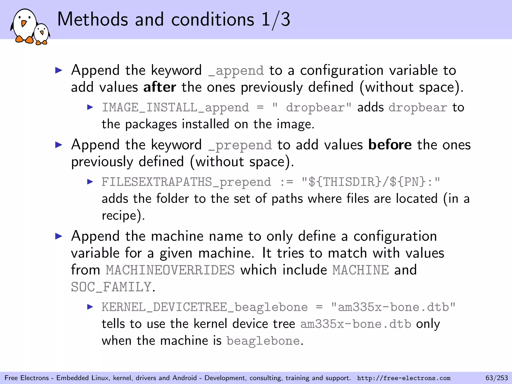 Methods and conditions 1/3
Append the keyword _append to a conﬁguration variable to
add values after the ones previously deﬁned (without space).
IMAGE_INSTALL_append = " dropbear" adds dropbear to
the packages installed on the image.
Append the keyword _prepend to add values before the ones
previously deﬁned (without space).
FILESEXTRAPATHS_prepend := "${THISDIR}/${PN}:"
adds the folder to the set of paths where ﬁles are located (in a
recipe).
Append the machine name to only deﬁne a conﬁguration
variable for a given machine. It tries to match with values
from MACHINEOVERRIDES which include MACHINE and
SOC_FAMILY.
KERNEL_DEVICETREE_beaglebone = "am335x-bone.dtb"
tells to use the kernel device tree am335x-bone.dtb only
when the machine is beaglebone.
Free Electrons - Embedded Linux, kernel, drivers and Android - Development, consulting, training and support. http://free-electrons.com 63/253
 