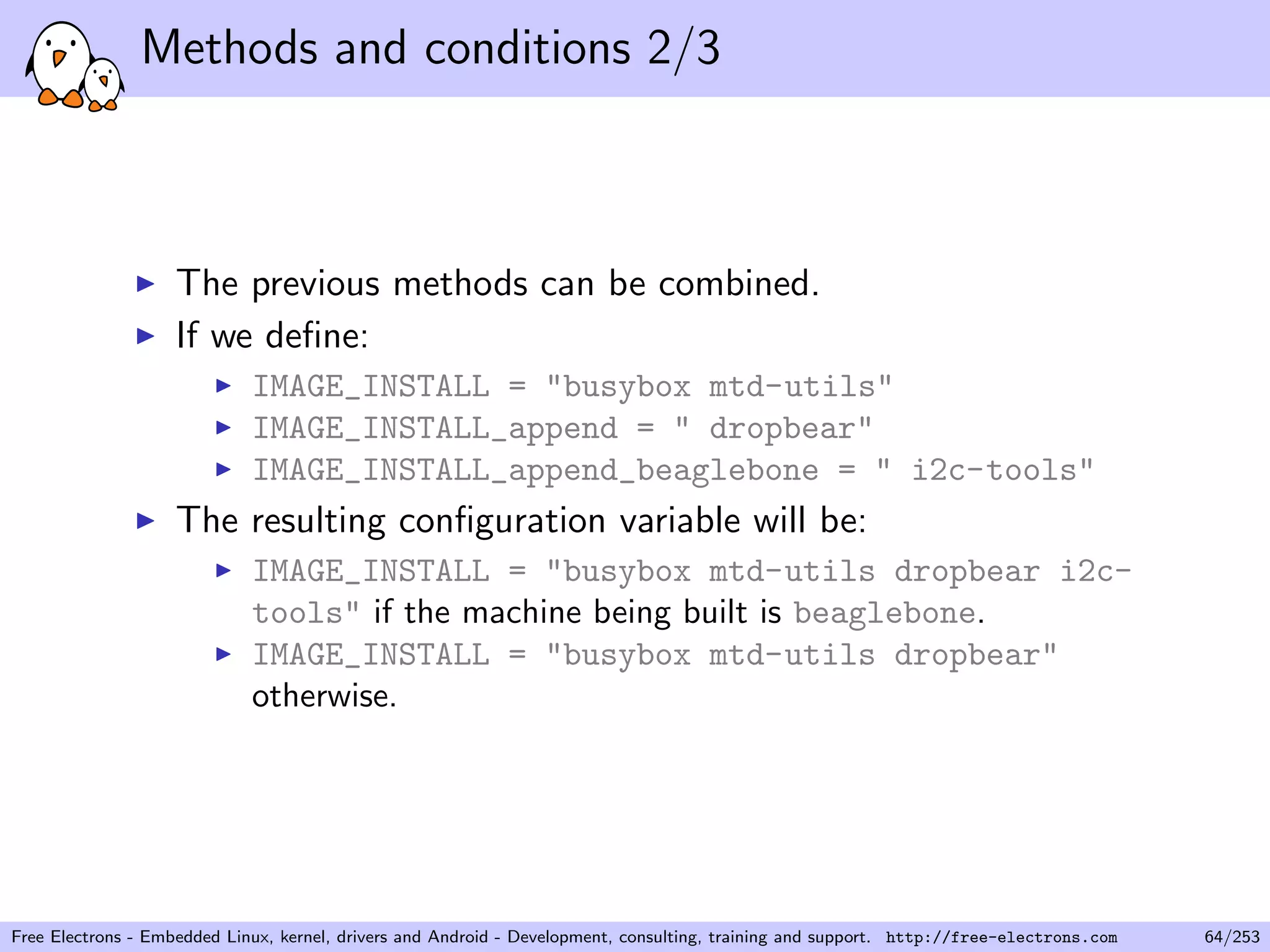 Methods and conditions 2/3
The previous methods can be combined.
If we deﬁne:
IMAGE_INSTALL = "busybox mtd-utils"
IMAGE_INSTALL_append = " dropbear"
IMAGE_INSTALL_append_beaglebone = " i2c-tools"
The resulting conﬁguration variable will be:
IMAGE_INSTALL = "busybox mtd-utils dropbear i2c-
tools" if the machine being built is beaglebone.
IMAGE_INSTALL = "busybox mtd-utils dropbear"
otherwise.
Free Electrons - Embedded Linux, kernel, drivers and Android - Development, consulting, training and support. http://free-electrons.com 64/253
 