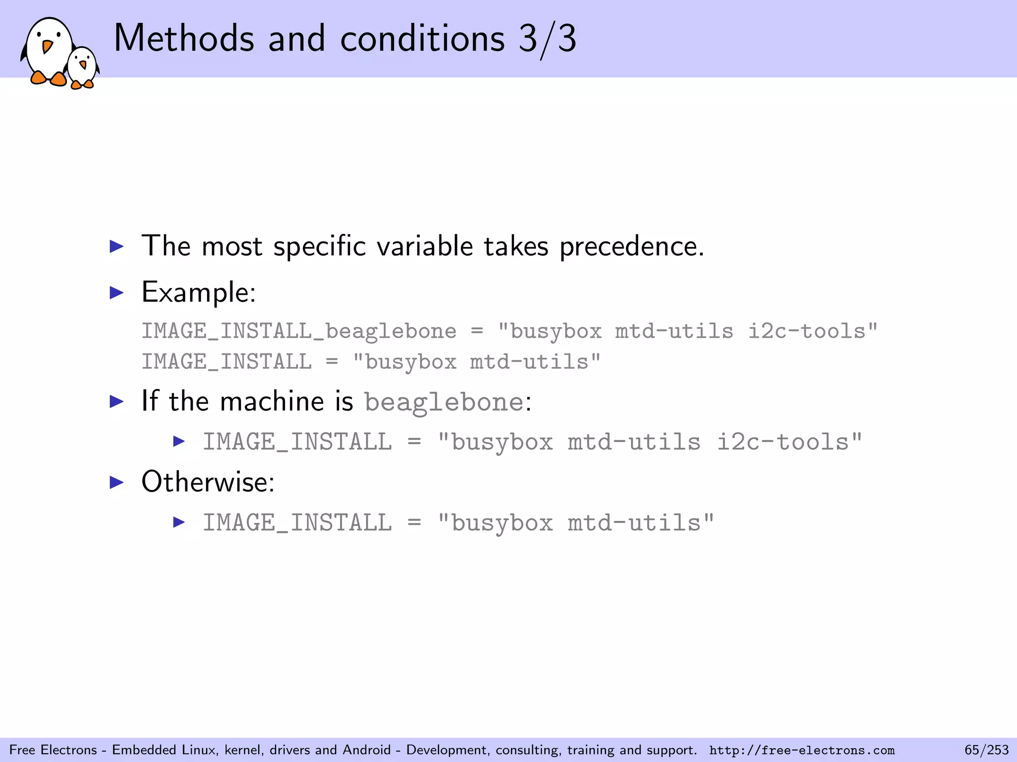 Methods and conditions 3/3
The most speciﬁc variable takes precedence.
Example:
IMAGE_INSTALL_beaglebone = "busybox mtd-utils i2c-tools"
IMAGE_INSTALL = "busybox mtd-utils"
If the machine is beaglebone:
IMAGE_INSTALL = "busybox mtd-utils i2c-tools"
Otherwise:
IMAGE_INSTALL = "busybox mtd-utils"
Free Electrons - Embedded Linux, kernel, drivers and Android - Development, consulting, training and support. http://free-electrons.com 65/253
 