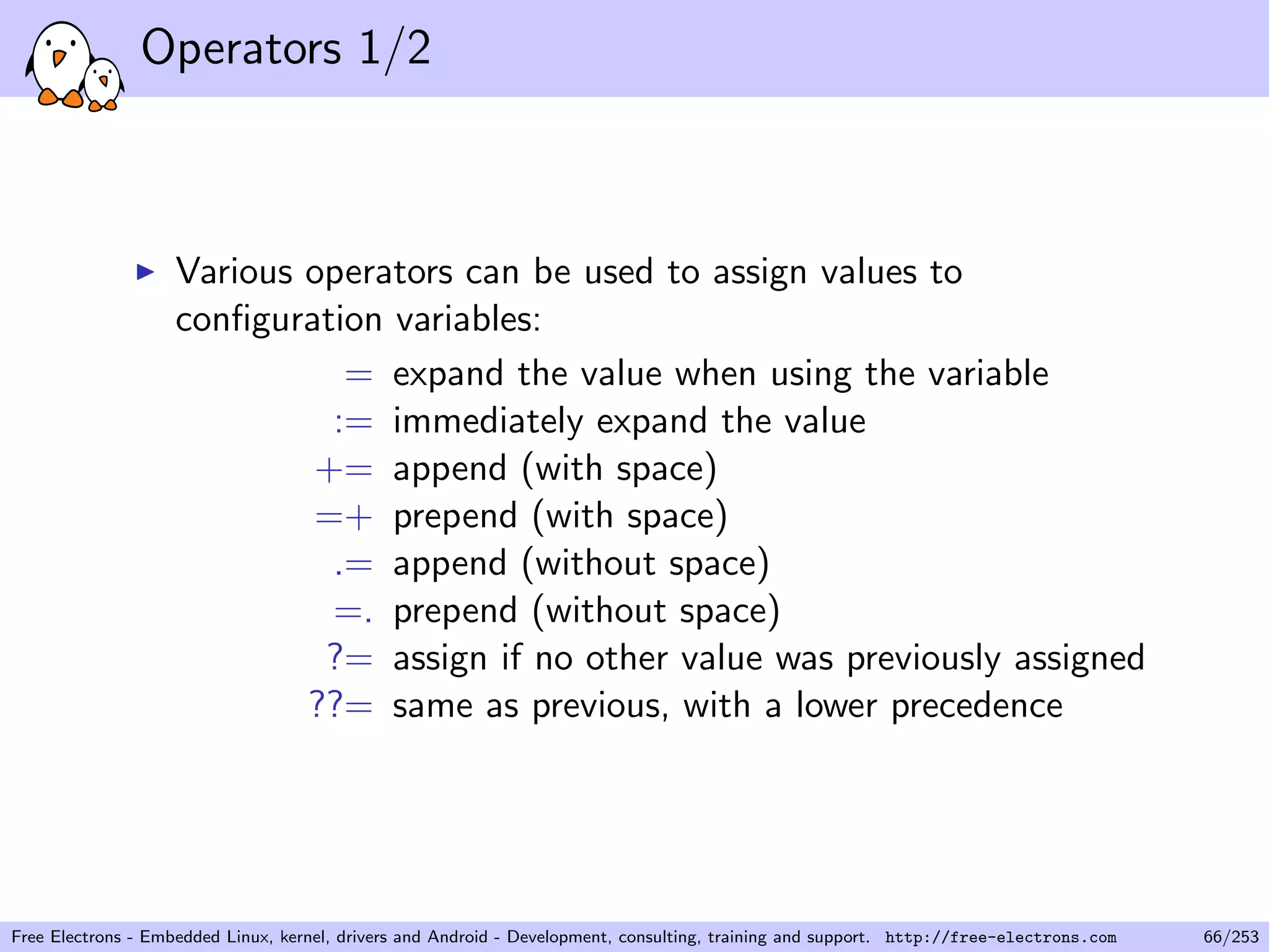 Operators 1/2
Various operators can be used to assign values to
conﬁguration variables:
= expand the value when using the variable
:= immediately expand the value
+= append (with space)
=+ prepend (with space)
.= append (without space)
=. prepend (without space)
?= assign if no other value was previously assigned
??= same as previous, with a lower precedence
Free Electrons - Embedded Linux, kernel, drivers and Android - Development, consulting, training and support. http://free-electrons.com 66/253
 