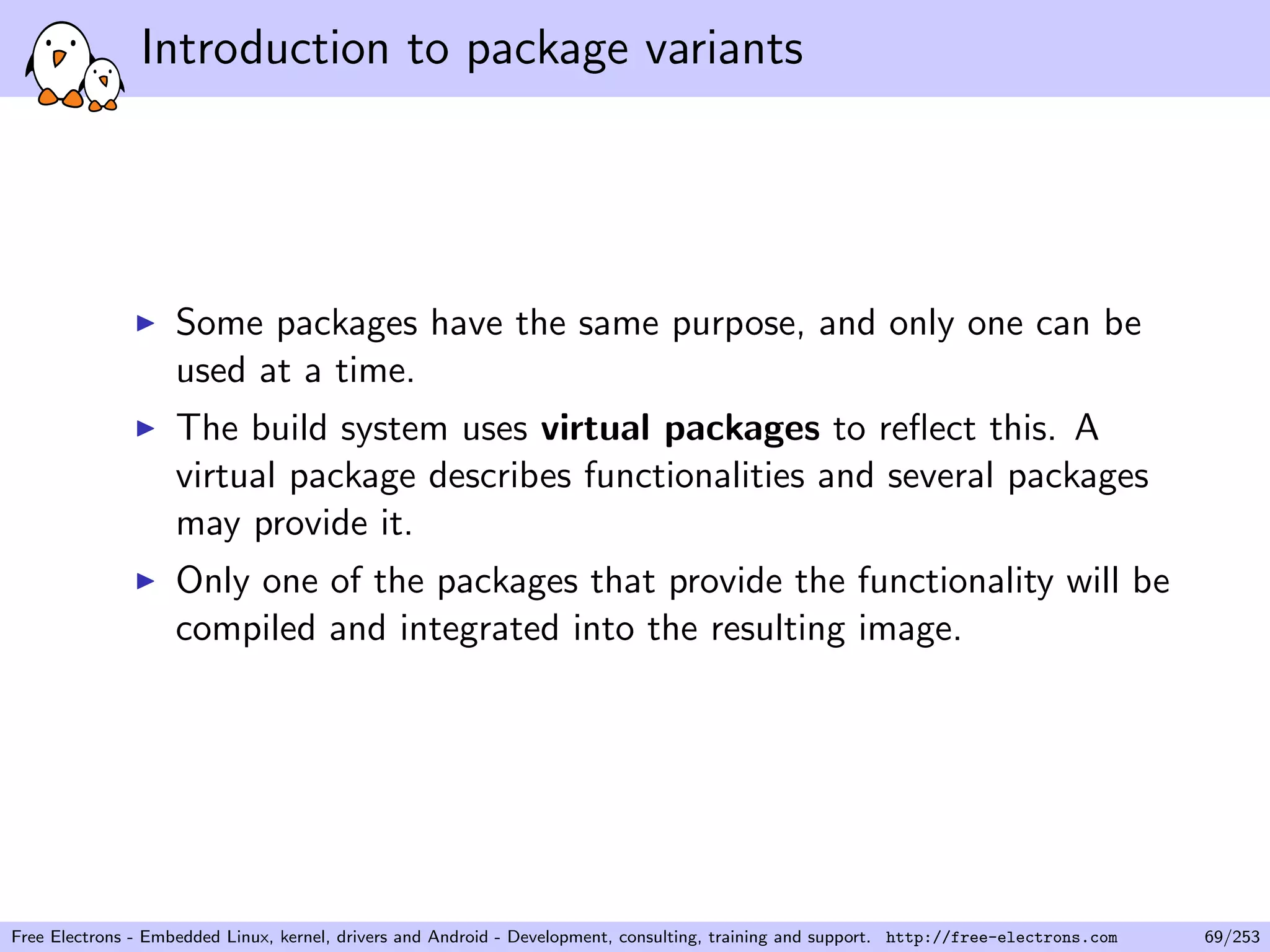 Introduction to package variants
Some packages have the same purpose, and only one can be
used at a time.
The build system uses virtual packages to reﬂect this. A
virtual package describes functionalities and several packages
may provide it.
Only one of the packages that provide the functionality will be
compiled and integrated into the resulting image.
Free Electrons - Embedded Linux, kernel, drivers and Android - Development, consulting, training and support. http://free-electrons.com 69/253
 