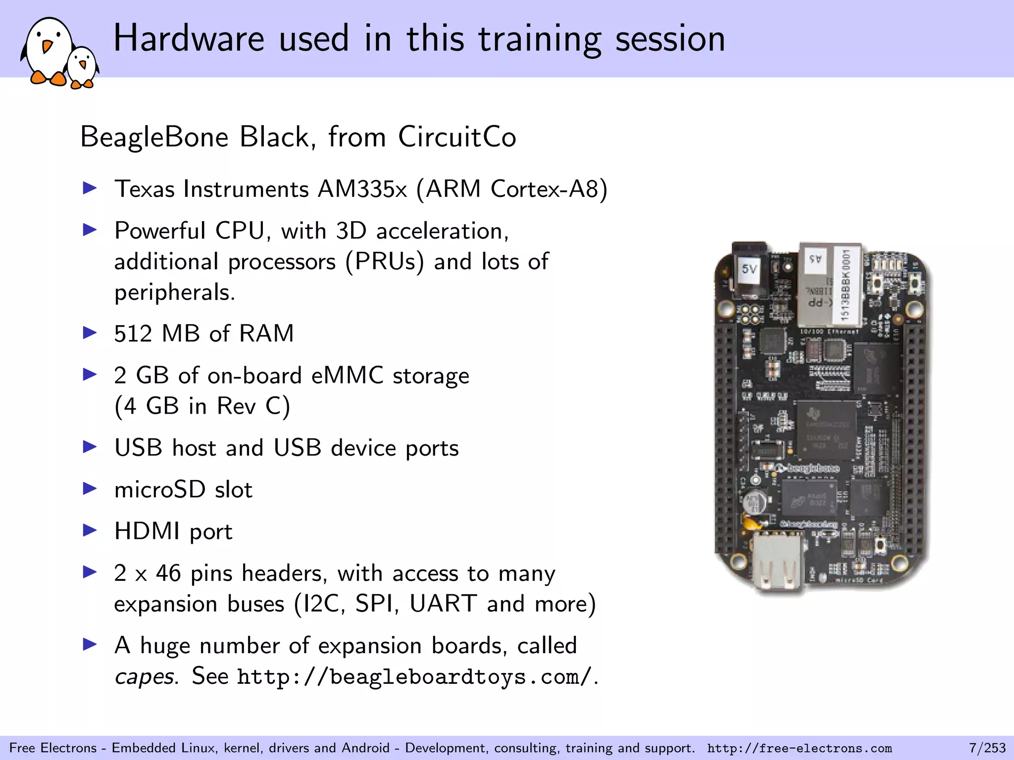Hardware used in this training session
BeagleBone Black, from CircuitCo
Texas Instruments AM335x (ARM Cortex-A8)
Powerful CPU, with 3D acceleration,
additional processors (PRUs) and lots of
peripherals.
512 MB of RAM
2 GB of on-board eMMC storage
(4 GB in Rev C)
USB host and USB device ports
microSD slot
HDMI port
2 x 46 pins headers, with access to many
expansion buses (I2C, SPI, UART and more)
A huge number of expansion boards, called
capes. See http://beagleboardtoys.com/.
Free Electrons - Embedded Linux, kernel, drivers and Android - Development, consulting, training and support. http://free-electrons.com 7/253
 