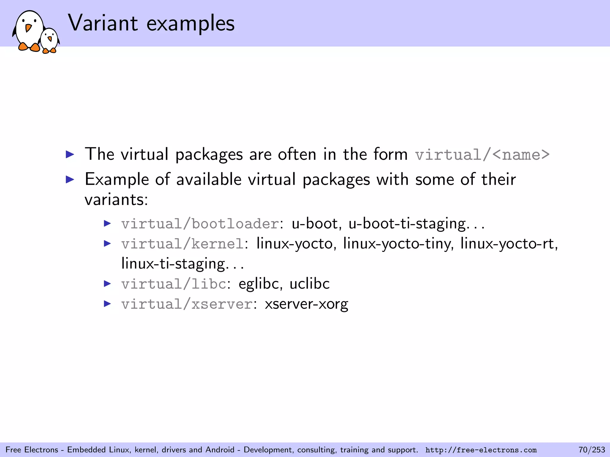 Variant examples
The virtual packages are often in the form virtual/<name>
Example of available virtual packages with some of their
variants:
virtual/bootloader: u-boot, u-boot-ti-staging. . .
virtual/kernel: linux-yocto, linux-yocto-tiny, linux-yocto-rt,
linux-ti-staging. . .
virtual/libc: eglibc, uclibc
virtual/xserver: xserver-xorg
Free Electrons - Embedded Linux, kernel, drivers and Android - Development, consulting, training and support. http://free-electrons.com 70/253
 