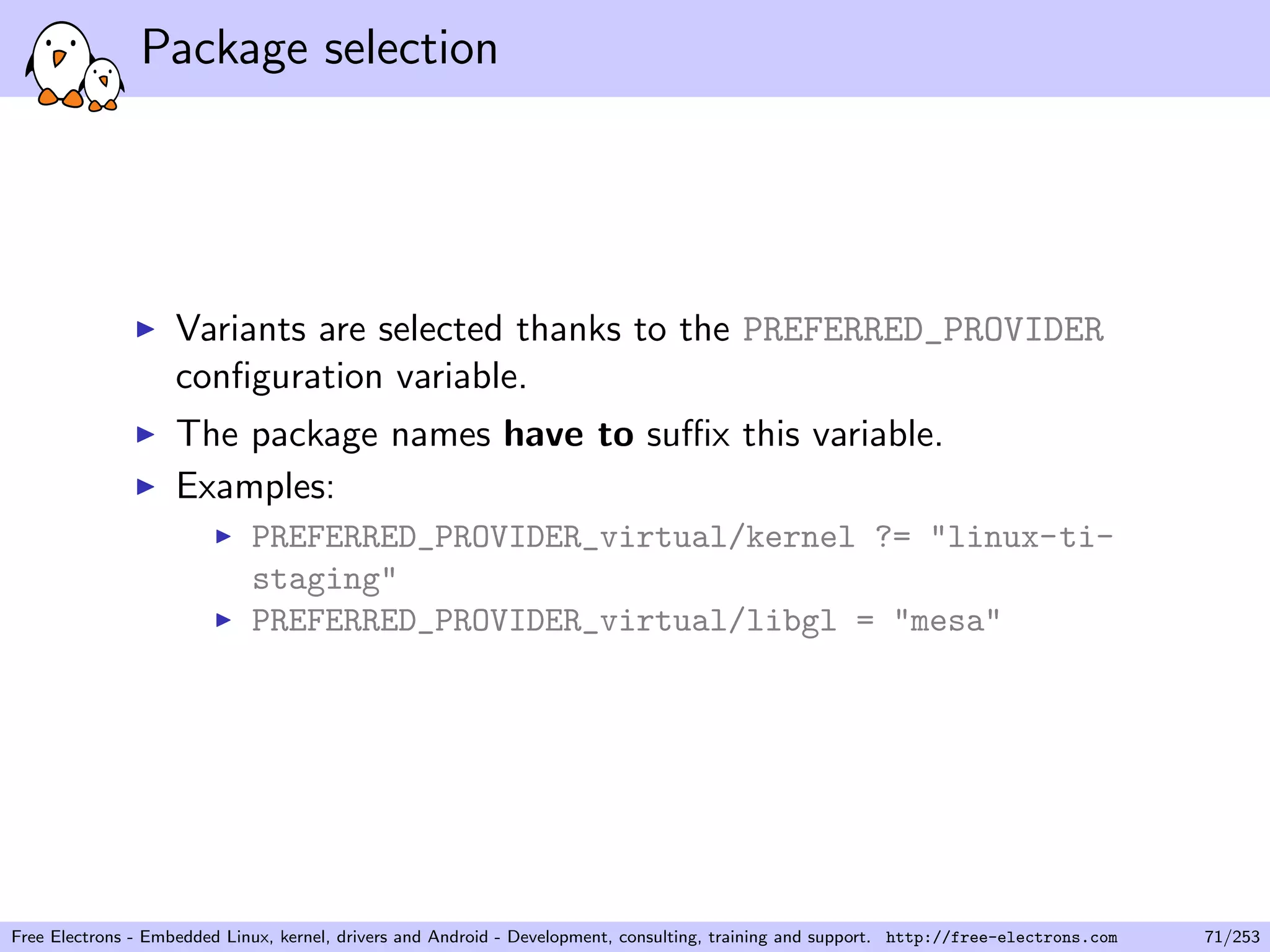 Package selection
Variants are selected thanks to the PREFERRED_PROVIDER
conﬁguration variable.
The package names have to suﬃx this variable.
Examples:
PREFERRED_PROVIDER_virtual/kernel ?= "linux-ti-
staging"
PREFERRED_PROVIDER_virtual/libgl = "mesa"
Free Electrons - Embedded Linux, kernel, drivers and Android - Development, consulting, training and support. http://free-electrons.com 71/253
 