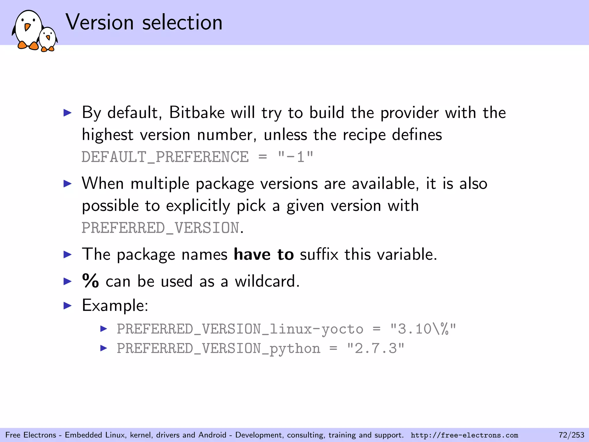 Version selection
By default, Bitbake will try to build the provider with the
highest version number, unless the recipe deﬁnes
DEFAULT_PREFERENCE = "-1"
When multiple package versions are available, it is also
possible to explicitly pick a given version with
PREFERRED_VERSION.
The package names have to suﬃx this variable.
% can be used as a wildcard.
Example:
PREFERRED_VERSION_linux-yocto = "3.10%"
PREFERRED_VERSION_python = "2.7.3"
Free Electrons - Embedded Linux, kernel, drivers and Android - Development, consulting, training and support. http://free-electrons.com 72/253
 