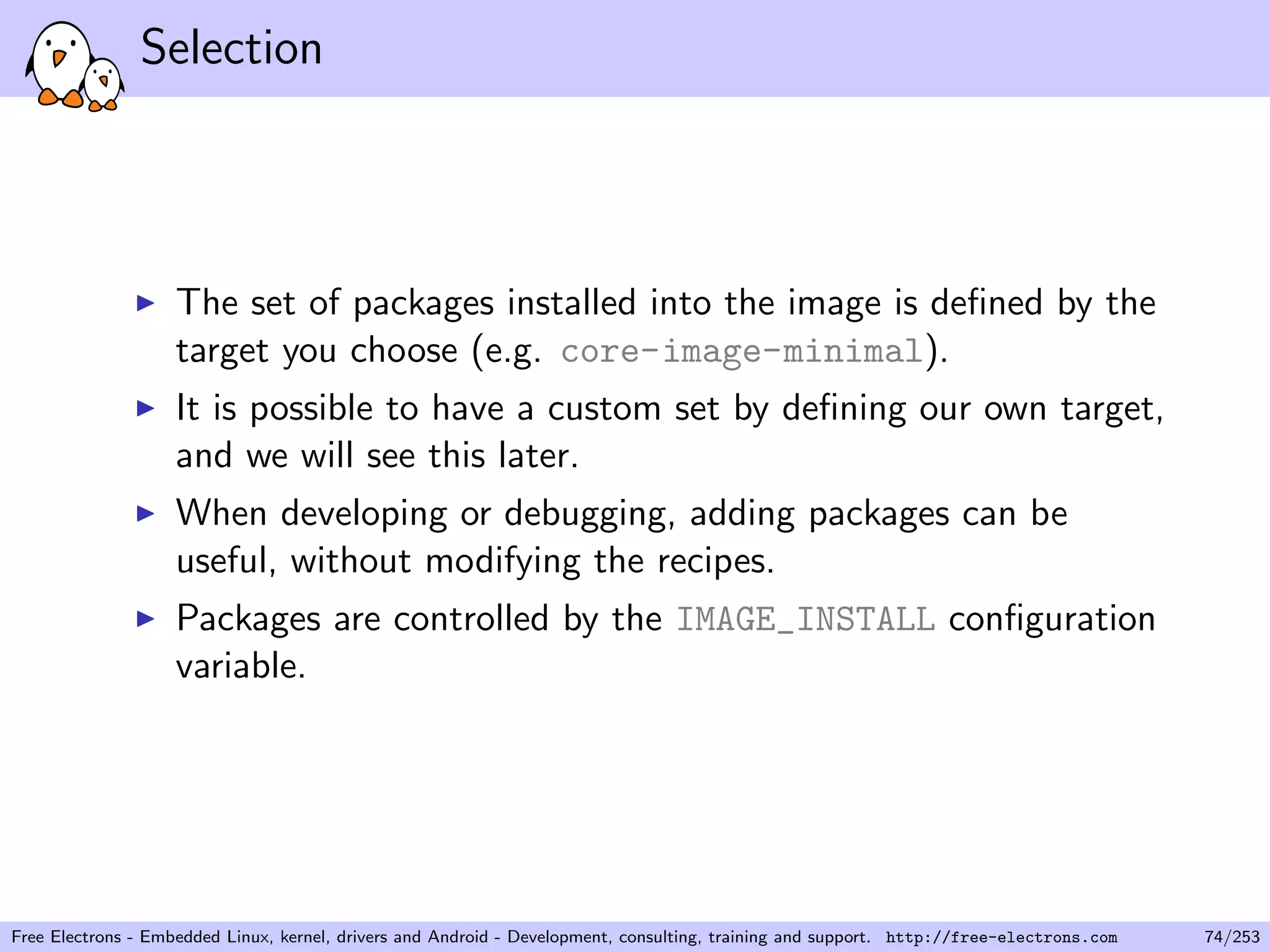 Selection
The set of packages installed into the image is deﬁned by the
target you choose (e.g. core-image-minimal).
It is possible to have a custom set by deﬁning our own target,
and we will see this later.
When developing or debugging, adding packages can be
useful, without modifying the recipes.
Packages are controlled by the IMAGE_INSTALL conﬁguration
variable.
Free Electrons - Embedded Linux, kernel, drivers and Android - Development, consulting, training and support. http://free-electrons.com 74/253
 
