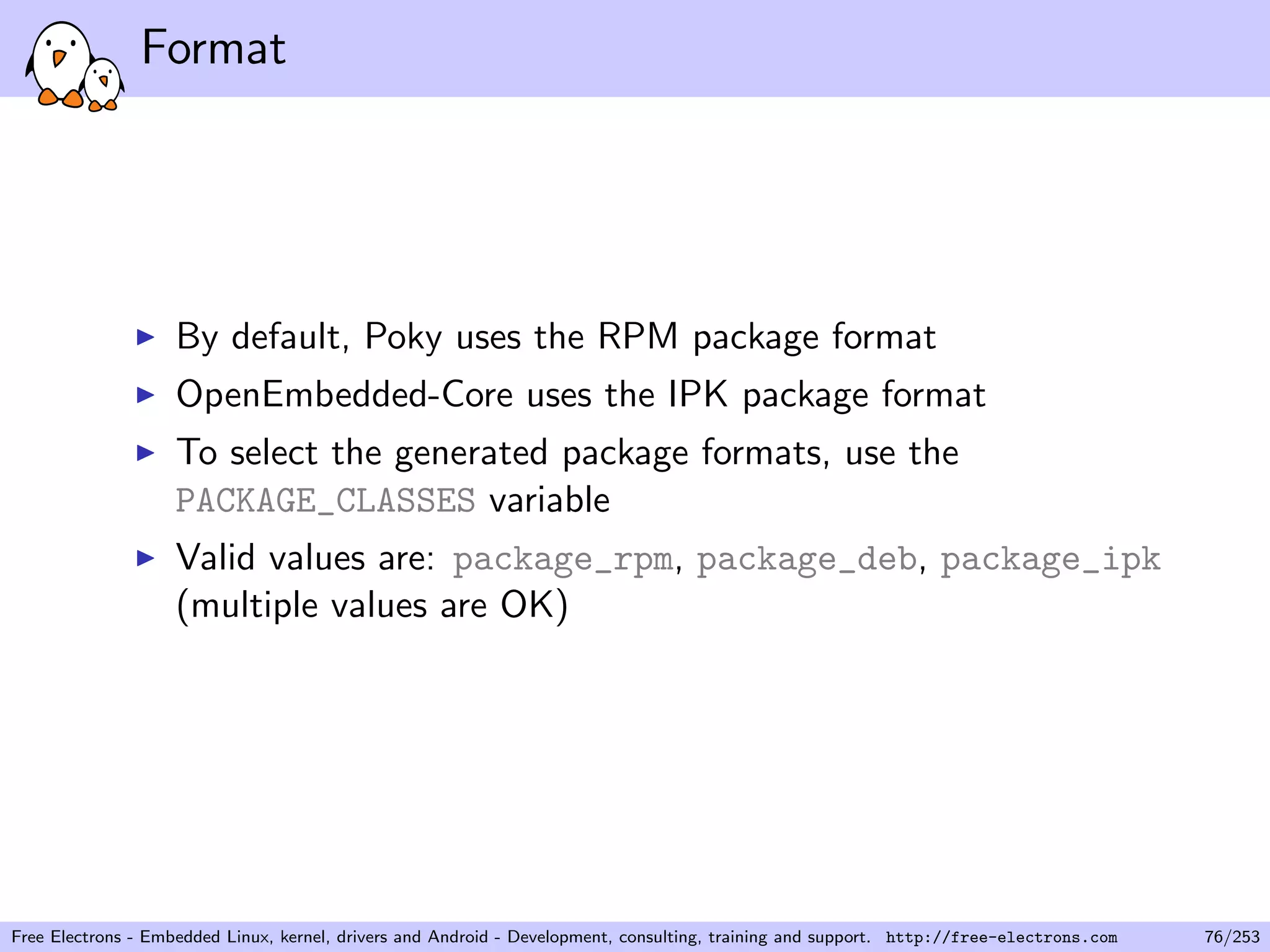 Format
By default, Poky uses the RPM package format
OpenEmbedded-Core uses the IPK package format
To select the generated package formats, use the
PACKAGE_CLASSES variable
Valid values are: package_rpm, package_deb, package_ipk
(multiple values are OK)
Free Electrons - Embedded Linux, kernel, drivers and Android - Development, consulting, training and support. http://free-electrons.com 76/253
 