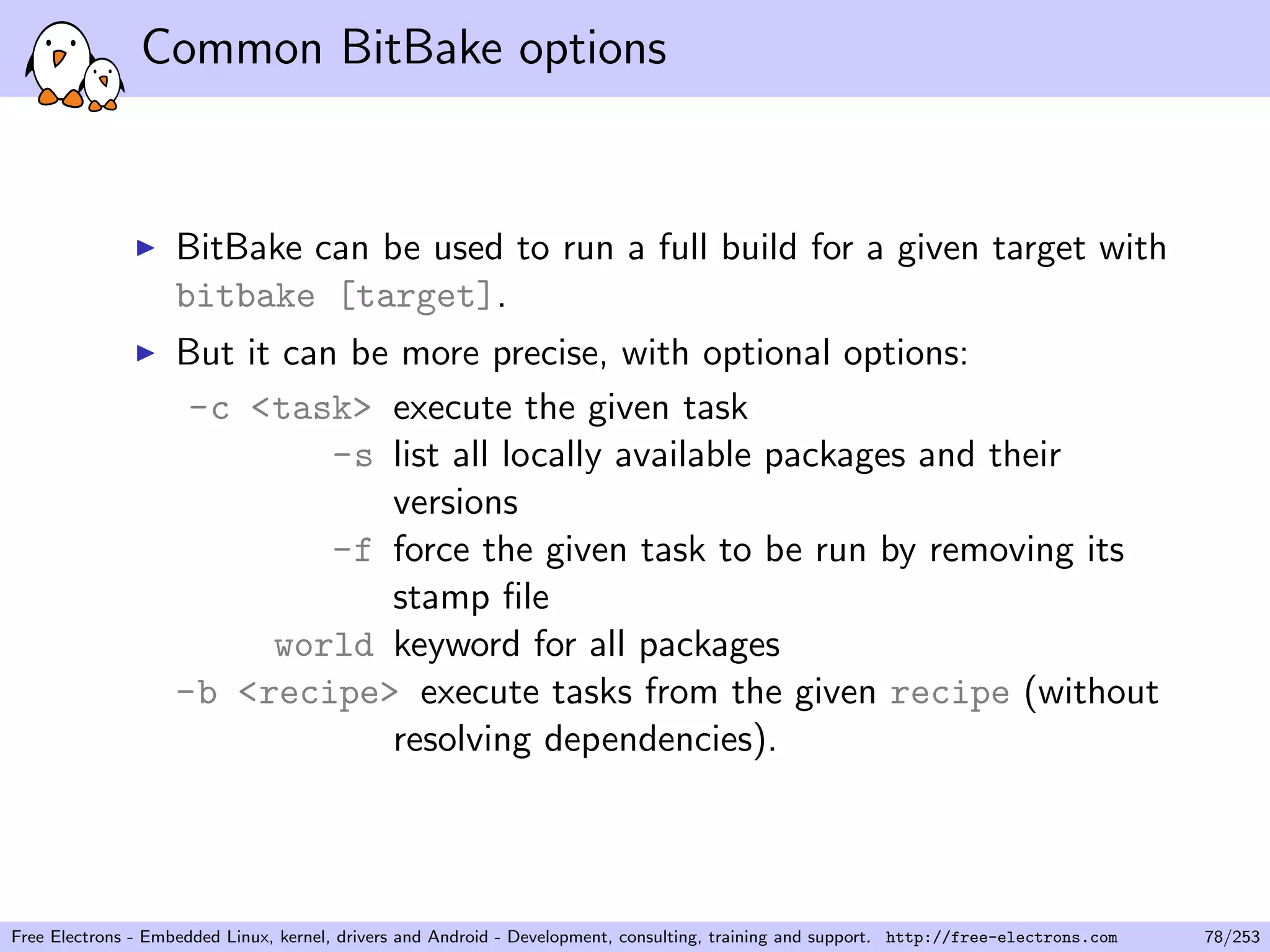 Common BitBake options
BitBake can be used to run a full build for a given target with
bitbake [target].
But it can be more precise, with optional options:
-c <task> execute the given task
-s list all locally available packages and their
versions
-f force the given task to be run by removing its
stamp ﬁle
world keyword for all packages
-b <recipe> execute tasks from the given recipe (without
resolving dependencies).
Free Electrons - Embedded Linux, kernel, drivers and Android - Development, consulting, training and support. http://free-electrons.com 78/253
 