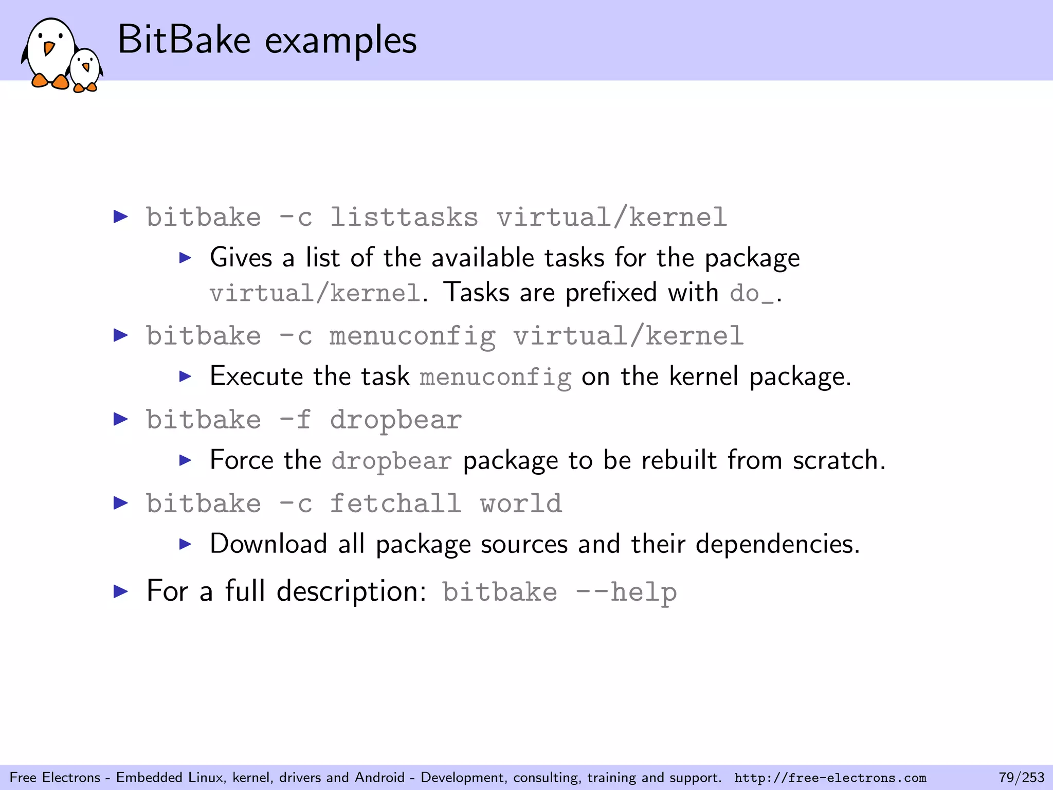 BitBake examples
bitbake -c listtasks virtual/kernel
Gives a list of the available tasks for the package
virtual/kernel. Tasks are preﬁxed with do_.
bitbake -c menuconfig virtual/kernel
Execute the task menuconfig on the kernel package.
bitbake -f dropbear
Force the dropbear package to be rebuilt from scratch.
bitbake -c fetchall world
Download all package sources and their dependencies.
For a full description: bitbake --help
Free Electrons - Embedded Linux, kernel, drivers and Android - Development, consulting, training and support. http://free-electrons.com 79/253
 