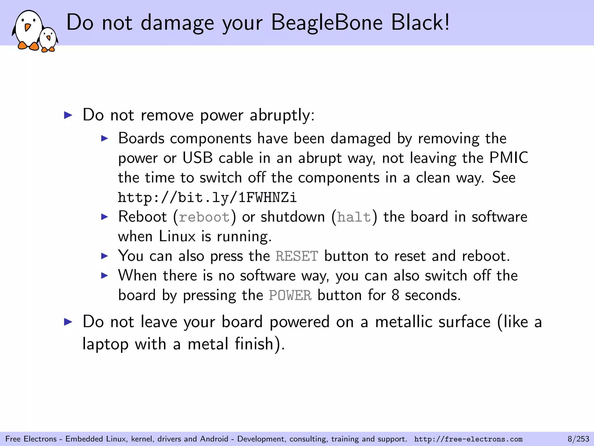 Do not damage your BeagleBone Black!
Do not remove power abruptly:
Boards components have been damaged by removing the
power or USB cable in an abrupt way, not leaving the PMIC
the time to switch oﬀ the components in a clean way. See
http://bit.ly/1FWHNZi
Reboot (reboot) or shutdown (halt) the board in software
when Linux is running.
You can also press the RESET button to reset and reboot.
When there is no software way, you can also switch oﬀ the
board by pressing the POWER button for 8 seconds.
Do not leave your board powered on a metallic surface (like a
laptop with a metal ﬁnish).
Free Electrons - Embedded Linux, kernel, drivers and Android - Development, consulting, training and support. http://free-electrons.com 8/253
 