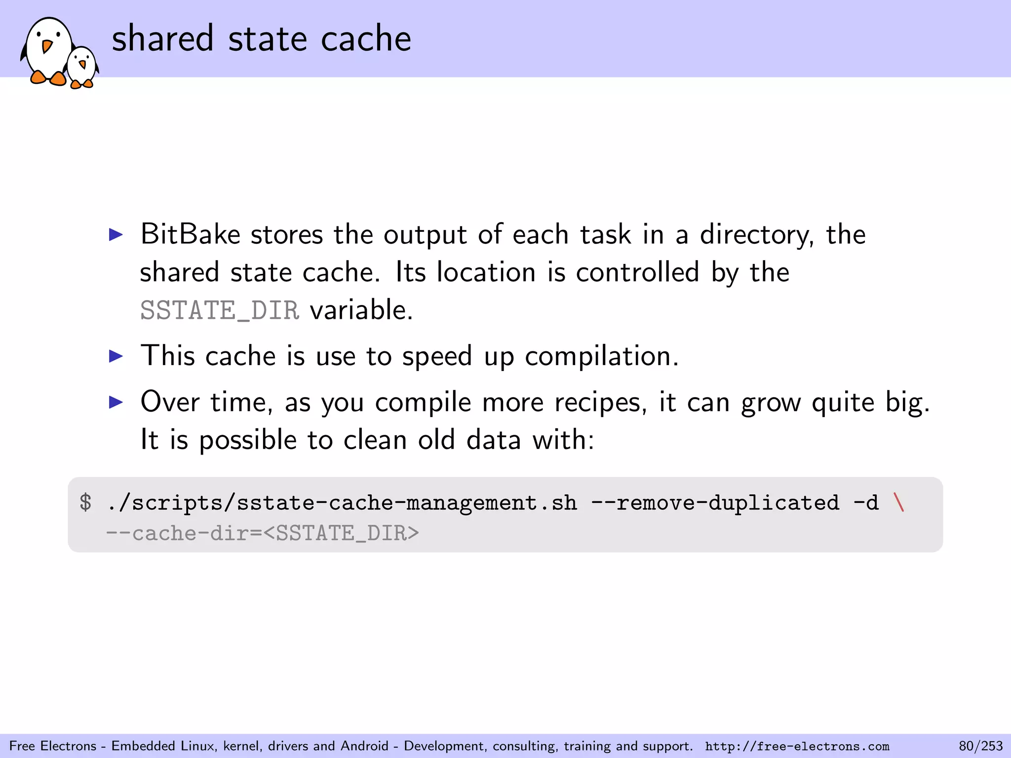 shared state cache
BitBake stores the output of each task in a directory, the
shared state cache. Its location is controlled by the
SSTATE_DIR variable.
This cache is use to speed up compilation.
Over time, as you compile more recipes, it can grow quite big.
It is possible to clean old data with:
$ ./scripts/sstate-cache-management.sh --remove-duplicated -d 
--cache-dir=<SSTATE_DIR>
Free Electrons - Embedded Linux, kernel, drivers and Android - Development, consulting, training and support. http://free-electrons.com 80/253
 