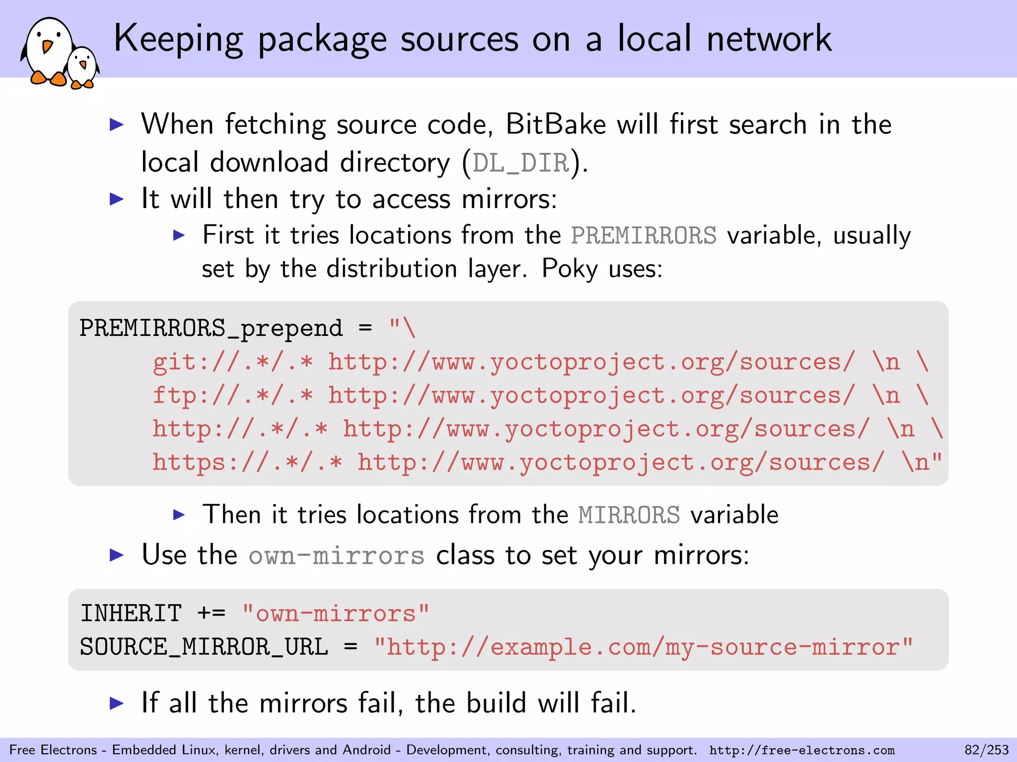 Keeping package sources on a local network
When fetching source code, BitBake will ﬁrst search in the
local download directory (DL_DIR).
It will then try to access mirrors:
First it tries locations from the PREMIRRORS variable, usually
set by the distribution layer. Poky uses:
PREMIRRORS_prepend = "
git://.*/.* http://www.yoctoproject.org/sources/ n 
ftp://.*/.* http://www.yoctoproject.org/sources/ n 
http://.*/.* http://www.yoctoproject.org/sources/ n 
https://.*/.* http://www.yoctoproject.org/sources/ n"
Then it tries locations from the MIRRORS variable
Use the own-mirrors class to set your mirrors:
INHERIT += "own-mirrors"
SOURCE_MIRROR_URL = "http://example.com/my-source-mirror"
If all the mirrors fail, the build will fail.
Free Electrons - Embedded Linux, kernel, drivers and Android - Development, consulting, training and support. http://free-electrons.com 82/253
 