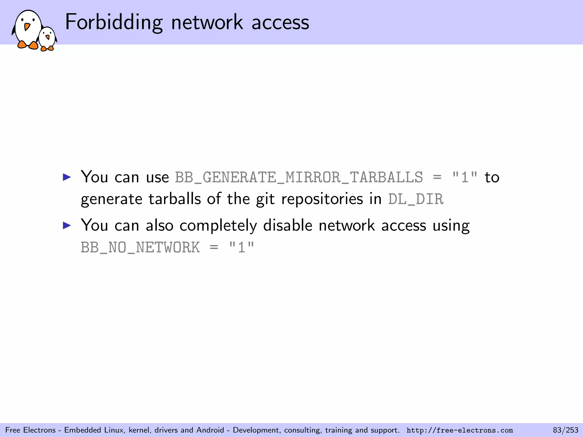 Forbidding network access
You can use BB_GENERATE_MIRROR_TARBALLS = "1" to
generate tarballs of the git repositories in DL_DIR
You can also completely disable network access using
BB_NO_NETWORK = "1"
Free Electrons - Embedded Linux, kernel, drivers and Android - Development, consulting, training and support. http://free-electrons.com 83/253
 