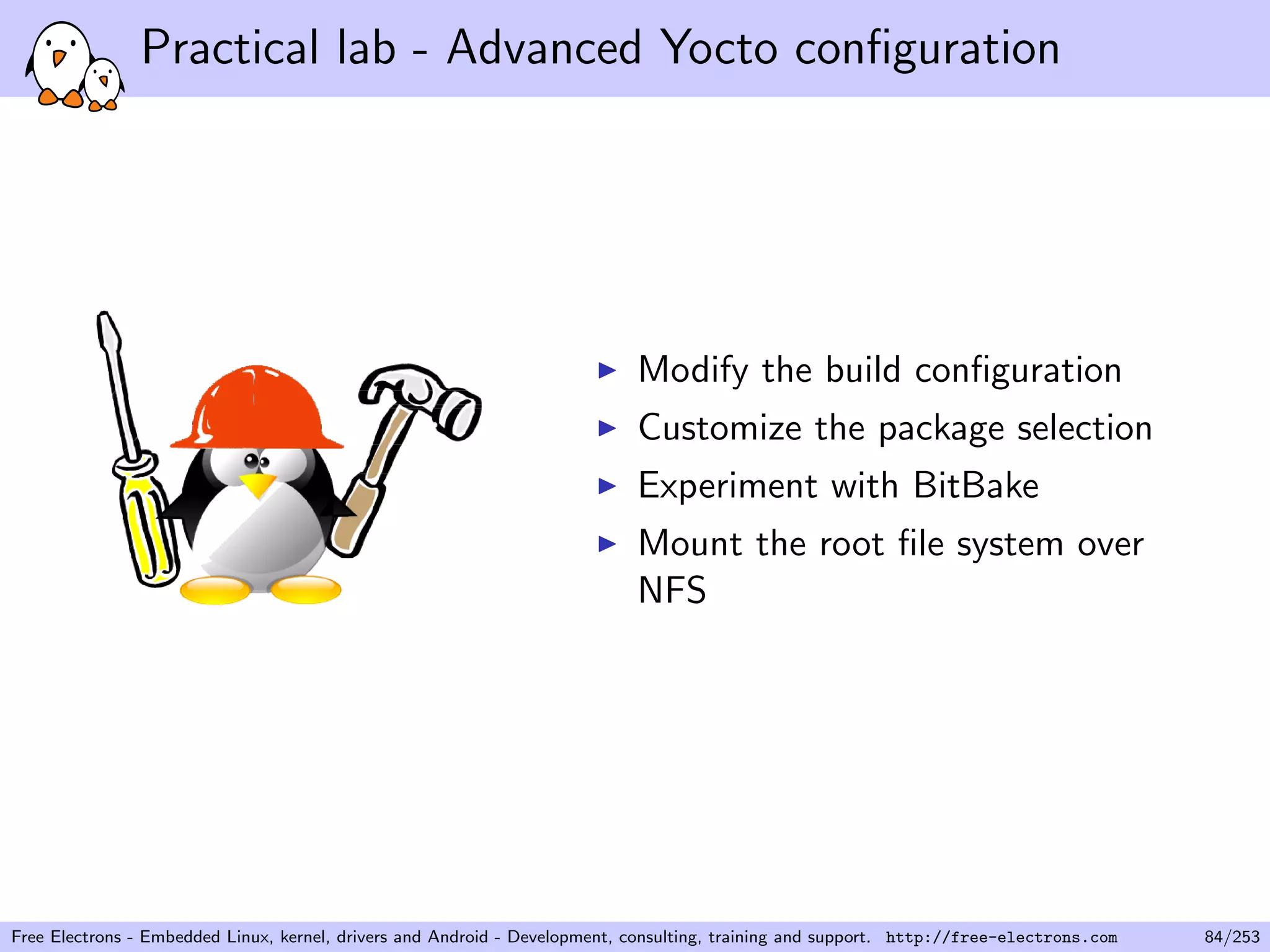 Practical lab - Advanced Yocto conﬁguration
Modify the build conﬁguration
Customize the package selection
Experiment with BitBake
Mount the root ﬁle system over
NFS
Free Electrons - Embedded Linux, kernel, drivers and Android - Development, consulting, training and support. http://free-electrons.com 84/253
 