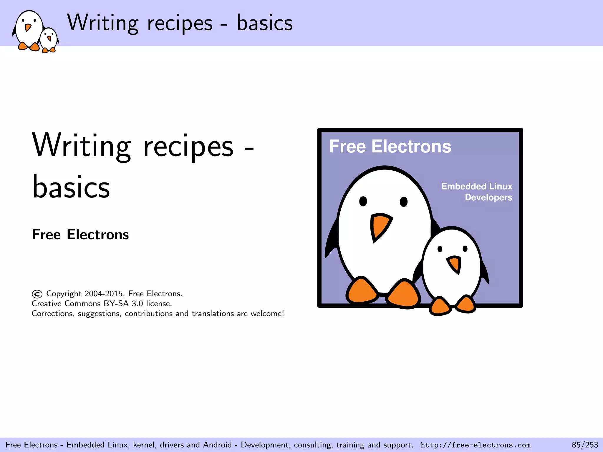 Writing recipes - basics
Writing recipes -
basics
Free Electrons
©Copyright 2004-2015, Free Electrons.
Creative Commons BY-SA 3.0 license.
Corrections, suggestions, contributions and translations are welcome!
Embedded Linux
Developers
Free Electrons
Free Electrons - Embedded Linux, kernel, drivers and Android - Development, consulting, training and support. http://free-electrons.com 85/253
 