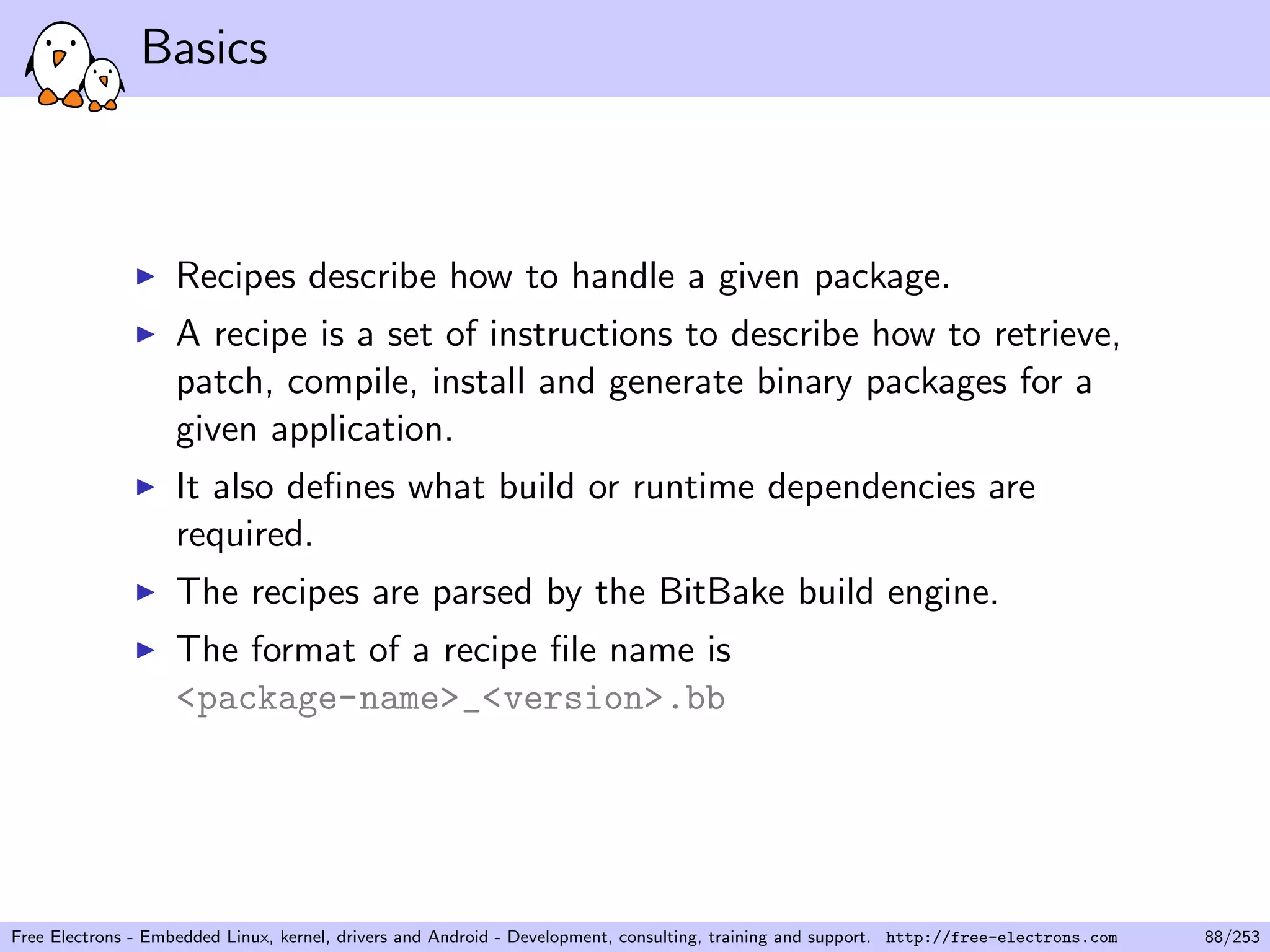 Basics
Recipes describe how to handle a given package.
A recipe is a set of instructions to describe how to retrieve,
patch, compile, install and generate binary packages for a
given application.
It also deﬁnes what build or runtime dependencies are
required.
The recipes are parsed by the BitBake build engine.
The format of a recipe ﬁle name is
<package-name>_<version>.bb
Free Electrons - Embedded Linux, kernel, drivers and Android - Development, consulting, training and support. http://free-electrons.com 88/253
 