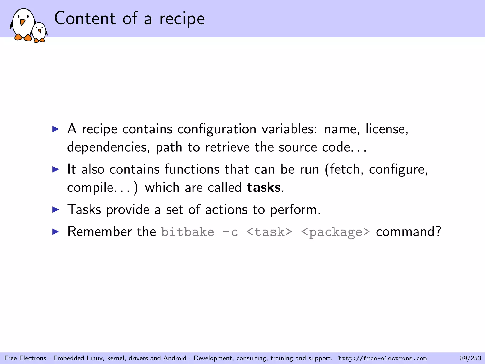 Content of a recipe
A recipe contains conﬁguration variables: name, license,
dependencies, path to retrieve the source code. . .
It also contains functions that can be run (fetch, conﬁgure,
compile. . . ) which are called tasks.
Tasks provide a set of actions to perform.
Remember the bitbake -c <task> <package> command?
Free Electrons - Embedded Linux, kernel, drivers and Android - Development, consulting, training and support. http://free-electrons.com 89/253
 