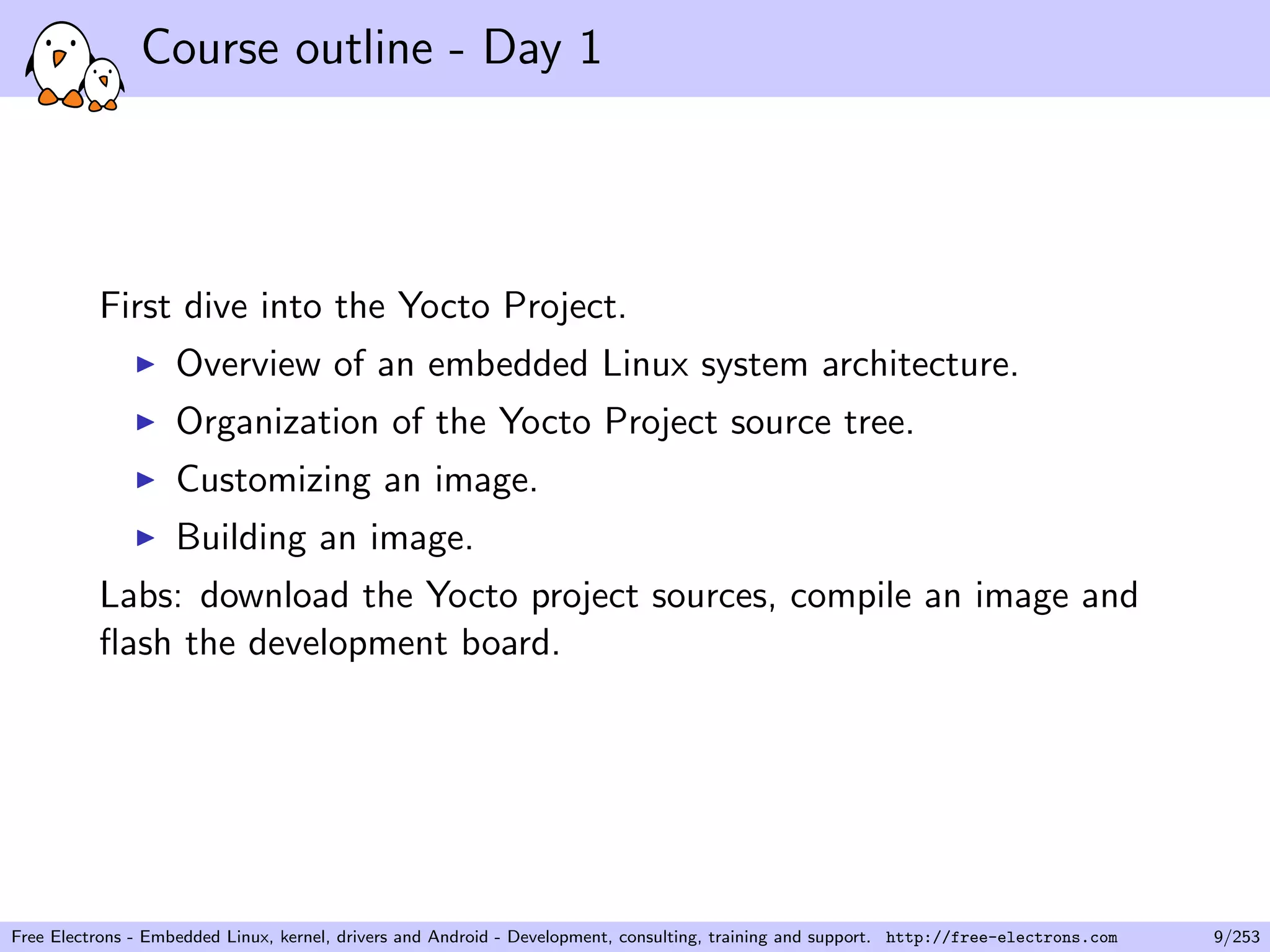 Course outline - Day 1
First dive into the Yocto Project.
Overview of an embedded Linux system architecture.
Organization of the Yocto Project source tree.
Customizing an image.
Building an image.
Labs: download the Yocto project sources, compile an image and
ﬂash the development board.
Free Electrons - Embedded Linux, kernel, drivers and Android - Development, consulting, training and support. http://free-electrons.com 9/253
 