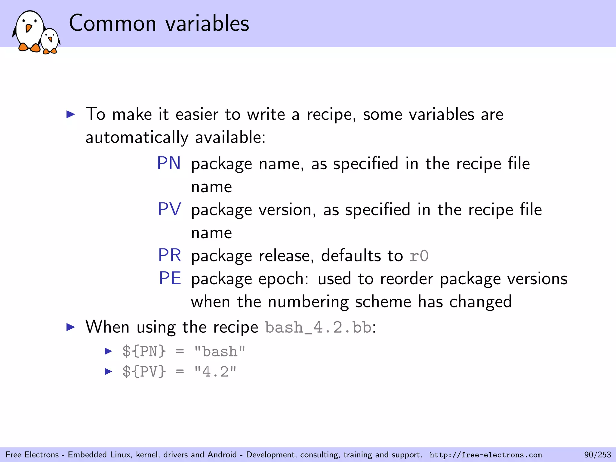 Common variables
To make it easier to write a recipe, some variables are
automatically available:
PN package name, as speciﬁed in the recipe ﬁle
name
PV package version, as speciﬁed in the recipe ﬁle
name
PR package release, defaults to r0
PE package epoch: used to reorder package versions
when the numbering scheme has changed
When using the recipe bash_4.2.bb:
${PN} = "bash"
${PV} = "4.2"
Free Electrons - Embedded Linux, kernel, drivers and Android - Development, consulting, training and support. http://free-electrons.com 90/253
 