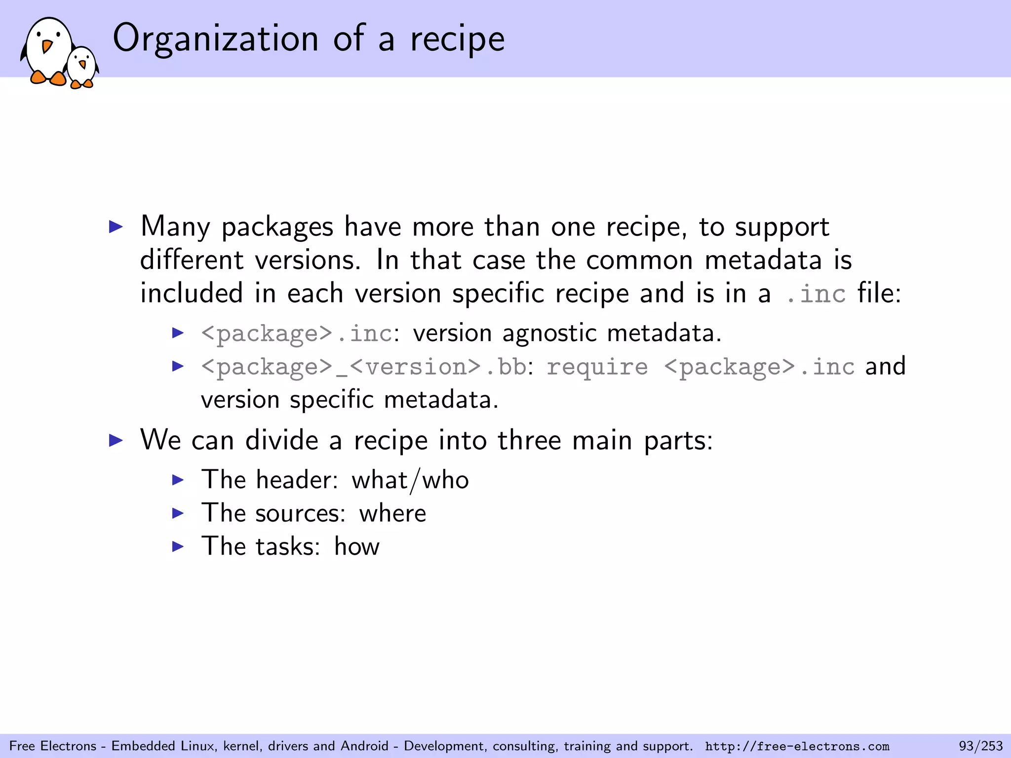 Organization of a recipe
Many packages have more than one recipe, to support
diﬀerent versions. In that case the common metadata is
included in each version speciﬁc recipe and is in a .inc ﬁle:
<package>.inc: version agnostic metadata.
<package>_<version>.bb: require <package>.inc and
version speciﬁc metadata.
We can divide a recipe into three main parts:
The header: what/who
The sources: where
The tasks: how
Free Electrons - Embedded Linux, kernel, drivers and Android - Development, consulting, training and support. http://free-electrons.com 93/253
 