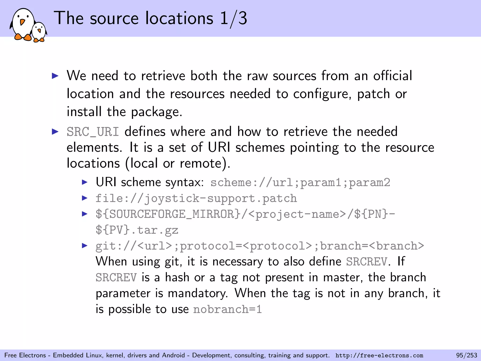 The source locations 1/3
We need to retrieve both the raw sources from an oﬃcial
location and the resources needed to conﬁgure, patch or
install the package.
SRC_URI deﬁnes where and how to retrieve the needed
elements. It is a set of URI schemes pointing to the resource
locations (local or remote).
URI scheme syntax: scheme://url;param1;param2
file://joystick-support.patch
${SOURCEFORGE_MIRROR}/<project-name>/${PN}-
${PV}.tar.gz
git://<url>;protocol=<protocol>;branch=<branch>
When using git, it is necessary to also deﬁne SRCREV. If
SRCREV is a hash or a tag not present in master, the branch
parameter is mandatory. When the tag is not in any branch, it
is possible to use nobranch=1
Free Electrons - Embedded Linux, kernel, drivers and Android - Development, consulting, training and support. http://free-electrons.com 95/253
 