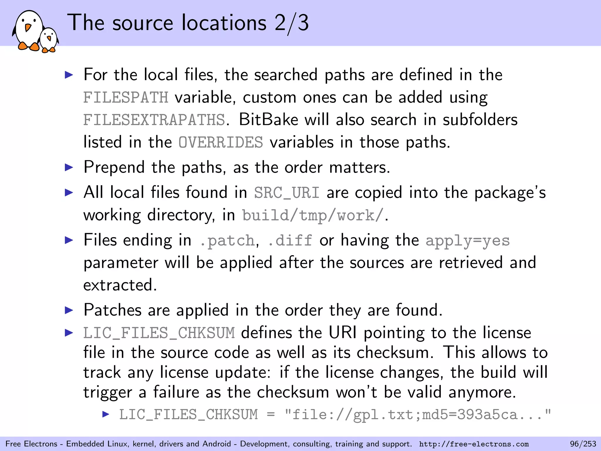 The source locations 2/3
For the local ﬁles, the searched paths are deﬁned in the
FILESPATH variable, custom ones can be added using
FILESEXTRAPATHS. BitBake will also search in subfolders
listed in the OVERRIDES variables in those paths.
Prepend the paths, as the order matters.
All local ﬁles found in SRC_URI are copied into the package’s
working directory, in build/tmp/work/.
Files ending in .patch, .diff or having the apply=yes
parameter will be applied after the sources are retrieved and
extracted.
Patches are applied in the order they are found.
LIC_FILES_CHKSUM deﬁnes the URI pointing to the license
ﬁle in the source code as well as its checksum. This allows to
track any license update: if the license changes, the build will
trigger a failure as the checksum won’t be valid anymore.
LIC_FILES_CHKSUM = "file://gpl.txt;md5=393a5ca..."
Free Electrons - Embedded Linux, kernel, drivers and Android - Development, consulting, training and support. http://free-electrons.com 96/253
 