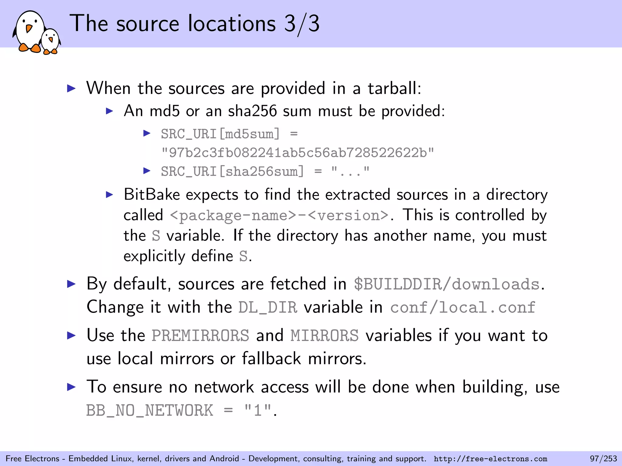The source locations 3/3
When the sources are provided in a tarball:
An md5 or an sha256 sum must be provided:
SRC_URI[md5sum] =
"97b2c3fb082241ab5c56ab728522622b"
SRC_URI[sha256sum] = "..."
BitBake expects to ﬁnd the extracted sources in a directory
called <package-name>-<version>. This is controlled by
the S variable. If the directory has another name, you must
explicitly deﬁne S.
By default, sources are fetched in $BUILDDIR/downloads.
Change it with the DL_DIR variable in conf/local.conf
Use the PREMIRRORS and MIRRORS variables if you want to
use local mirrors or fallback mirrors.
To ensure no network access will be done when building, use
BB_NO_NETWORK = "1".
Free Electrons - Embedded Linux, kernel, drivers and Android - Development, consulting, training and support. http://free-electrons.com 97/253
 