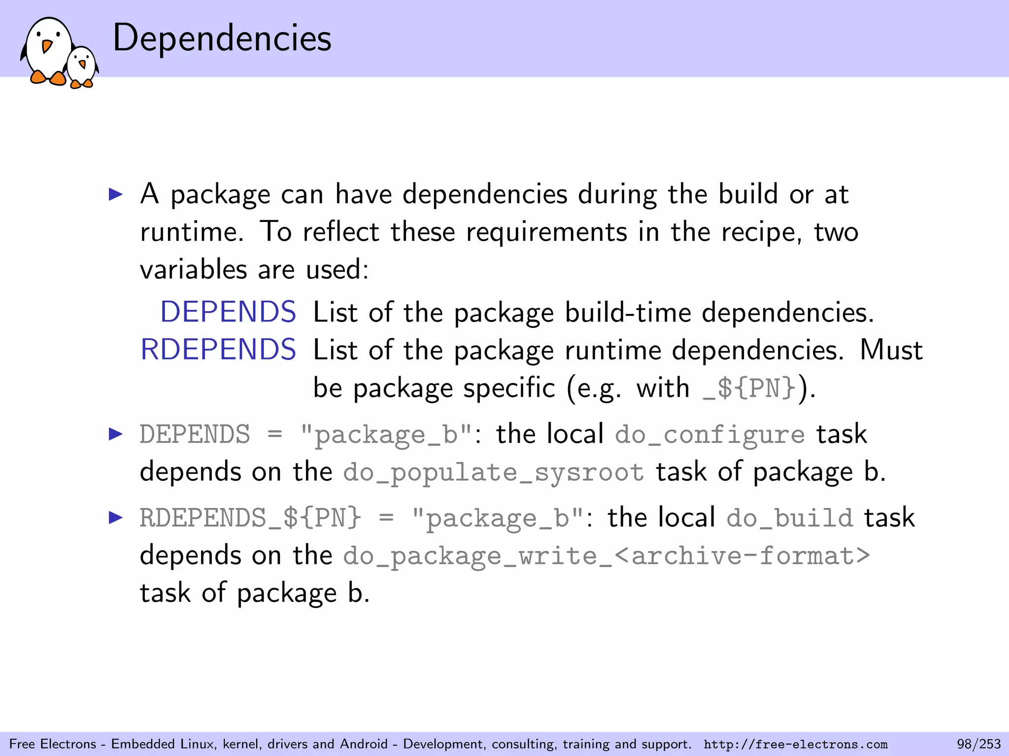 Dependencies
A package can have dependencies during the build or at
runtime. To reﬂect these requirements in the recipe, two
variables are used:
DEPENDS List of the package build-time dependencies.
RDEPENDS List of the package runtime dependencies. Must
be package speciﬁc (e.g. with _${PN}).
DEPENDS = "package_b": the local do_configure task
depends on the do_populate_sysroot task of package b.
RDEPENDS_${PN} = "package_b": the local do_build task
depends on the do_package_write_<archive-format>
task of package b.
Free Electrons - Embedded Linux, kernel, drivers and Android - Development, consulting, training and support. http://free-electrons.com 98/253
 