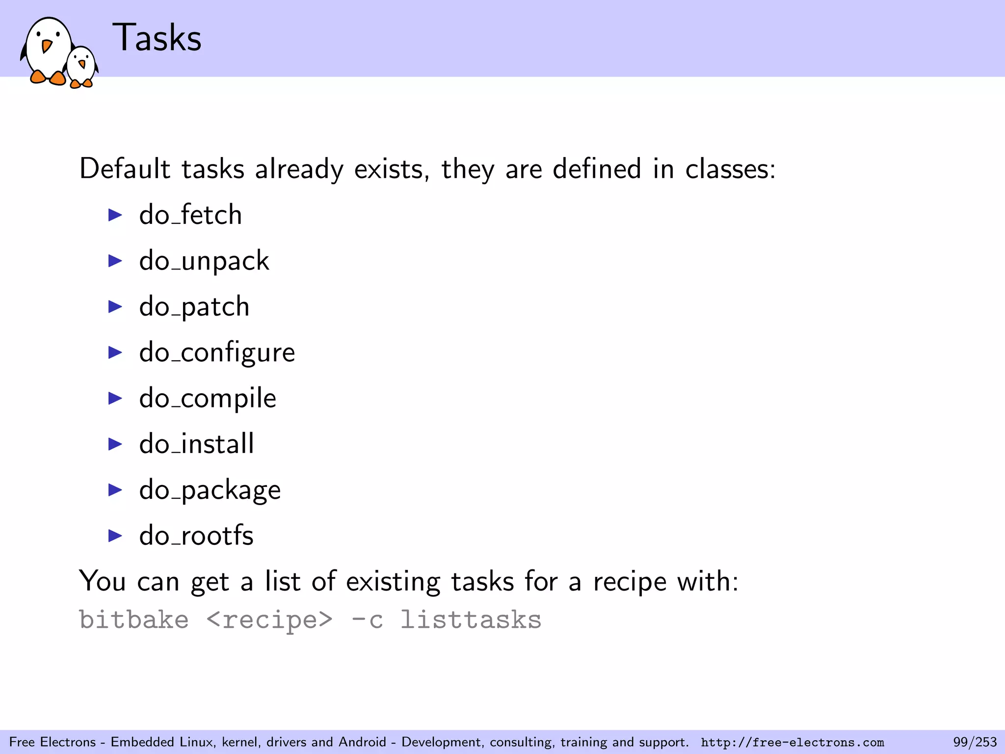 Tasks
Default tasks already exists, they are deﬁned in classes:
do fetch
do unpack
do patch
do conﬁgure
do compile
do install
do package
do rootfs
You can get a list of existing tasks for a recipe with:
bitbake <recipe> -c listtasks
Free Electrons - Embedded Linux, kernel, drivers and Android - Development, consulting, training and support. http://free-electrons.com 99/253
 
