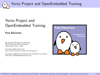 Yocto Project and OpenEmbedded Training
Yocto Project and
OpenEmbedded Training
Free Electrons
©Copyright 2004-2015, Free Electrons.
Creative Commons BY-SA 3.0 license.
Latest update: May 11, 2015.
Document updates and sources:
http://free-electrons.com/doc/training/yocto
Corrections, suggestions, contributions and translations are welcome!
Send them to feedback@free-electrons.com
Embedded Linux
Developers
Free Electrons
Free Electrons - Embedded Linux, kernel, drivers and Android - Development, consulting, training and support. http://free-electrons.com 1/253
 