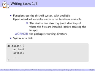 Writing tasks 1/3
Functions use the sh shell syntax, with available
OpenEmbedded variables and internal functions available.
D The destination directory (root directory of
where the ﬁles are installed, before creating the
image).
WORKDIR the package’s working directory
Syntax of a task:
do_task() {
action0
action1
...
}
Free Electrons - Embedded Linux, kernel, drivers and Android - Development, consulting, training and support. http://free-electrons.com 100/253
 
