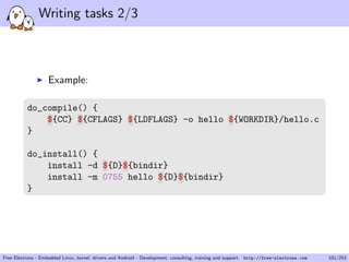 Writing tasks 2/3
Example:
do_compile() {
${CC} ${CFLAGS} ${LDFLAGS} -o hello ${WORKDIR}/hello.c
}
do_install() {
install -d ${D}${bindir}
install -m 0755 hello ${D}${bindir}
}
Free Electrons - Embedded Linux, kernel, drivers and Android - Development, consulting, training and support. http://free-electrons.com 101/253
 